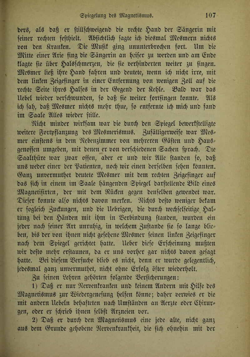 betö, al6 bag er fttüfc^tretgenb bte rec^^te §anb ber @ängertit mit feiner rechten feftl;ielt 5ibfid^tli(^^ fagte id; bieömal SDleömern nichts ron ben Oranten, ^ie OJ^ufif ging nnnnterbrod^en fort Um bic 9)^itte einer 5irie fing bie Sängerin an Reifer p loerben unb am @nbe Uagte fie über §al^fd;merjen, bie fie oer^inberten toeiter jn fingen» 3[Re^mer lieg i^re §anb fahren unb beutete, toenn ic^ niidt irre, mit bem linfen geigefinger in einer Entfernung oon wenigen goll auf bie red)te @eite i^re^ §alfe^ in ber (^egenb ber ^e:^le» ^alb mar ba^ Uebel mieber oerfc^tonnben, fo bag fie meiter fcrtfingen fonnte» 5110 id^ fa^, bag 3}^e0mer ni(^t0 me^r t:^ue, fo entfernte id; mid? unb fanb im (Saale 5llle0 toieber fülle» ^i(^t minber toirffam mar bie burd^ ben Spiegel bemerfftelligte meitere gort^flanjung be0 9}^e0meri0mn0» gi^f^H^Sermeife mar 9)^e0^ mer einften^ in bem ^^ebenjimmer oon mehreren Säften nnb §au0^ genoffen umgeben, mit benen er oon oerfd^iebenen (Sad^en fprad^)» (^te (Saaltbüre mar jmar offen, aber er nnb mir 5llle ftanben fo, bag nn0 meber einer ber ‘Patienten, nod; mir einen berfelben fe^en fonnten» (^anj nnoermut^et beutete 5O^e0mer mit bem redeten g^^is^finger auf ba0 fidf) in einem im (Saale ^ängenben (Spiegel barftellenbe ißtlb eine0 ä)7agnetifirten, ber mit bem O^üden gegen benfelben gemenbet mar» (Tiiefer fonnte alfo nid^t0 baoon merfen» 9üd^t0 befto meniger befam er fogW gndnngen, nnb bie Uebrigen, bie bur(^ mecpfelfeitige^ ^aU tnng bei ben §änben mit i^m in 55erbinbung ftanben, mürben ein jeber nadb feiner 5lrt unruhig, in meldfiem guftanbe fie fo lange blie=^ ben, bi0 ber oon i^nen n^t gefepene ^e0mer feinen linfen geigefinger nacp bem Spiegel gerichtet ^atte» Ueber bicfe Erfd^einnng mngten mir befto me^r erftaunen, ba er nn0 oor^cr gar nicpt0 baoon gefagt l^atte» ^ei biefem 53erfucpe blieb e0 nid^t, benn er mürbe gelegentlid^, iebe0mal ganj unoermub^et, nid^t o^ne Erfolg öfter mieber^olt gu feinen ?el;ren gehörten folgenbe 55erficperungen: 1) (Dag er nur Dteroenfraufen unb feinem 5lnbern mit ipilfe be0 9)hgneti0mu0 ^ur ^Biebergenefnng (Reifen fönne; ba^er oermie0 er bie mit anbern liebeln behafteten nadp Umftänben an ^ler^te ober E^irur^ gen, ober er fcprieb ihnen felbft ^Irjneien oor» 2) Dag er bnrch ben 3}^agneti0mu0 eine febe alte, nidl)t ganj an0 bem (^rnnbe gehobene 5Ieroenfranfheit, bie fich ohnehin mit ber