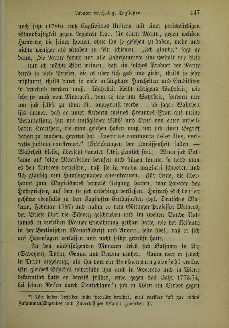noc^ je^t (1786) tro^ (Iagüoftro6 Unftevn mit einer prei^mürbigen ©tanb^aftigfeit gegen öe^teren ^ege, für einen 3}^ann, gegen meld^en §unberte, bie feiner fl>otten, o^ne ii^n Je gefe^^en in ^aben, mef;r nnb nid;t§ Weniger aU Knaben in fein dienen. „3d; glanbe/' fagt er bann, „bie DIatur formt nnr ade 3a^rt;unberte eine (^eftalt mie biefe — nnb i(^ möd;te ^Int meinen, ba^ ein fotc^eö ^robnct ber ^^^atnr burd; fo riete ‘ifriefen, bie e6 über fic^ gab nnb giebt, tt;eit6 fo fe^r migfannt, t:^eitö bnrd; fo riete untängbare ^art^eiten nnb (Ernbitüten fo brüdenb merben mng. Sa:^r^eit bteibt übrigen^ iföa^r^eit, mie fe^r fie auc^ rom SJ^obegeift, bem e^^ nie nm Sa^r^eit, fonbern nnr um fid; fetbft in t^nn ift, angegrinft merbe — id) fage: Sa^^r^eit iftö immer, bag er unter ^tnberrn meines greunbe^ grau auf meine 33erantaffnng t;in mit nnfägtid()er 9}^ü^’ nnb !Sl^reu’ ron einer nn^eid baren ^ranf^eit, bie man gefeiten ^ben mug, um fid^ einen begriff baron ^u mac()en, gerettet ^at Inscitiae commenta delet dies, veri- tatis judicia confirmat/^ ((5rbid()tungen ber Untriffen^eit faden — Sa^r^eit bteibt, überfe^t Öarater fetbft jiemtid; frei*) sbenn fid^ ^ad famo auf fotd;e äJ^itarbeiter berufen nnb ftül^en fonnte, fo mirb man e^ ben 5tnberen rer5eit;en, bag fie in verba magistri fd)moren nnb fic^ gtänbig bem §nmbugmad()er anrertranten* gür öente, bie über^ :^aubt pm bamaB 9]eigung Ratten, mar Sarater ber- ^o^epriefter, auf ben fie fid^ unbebingt rertiegen. §ofrat^ (gd^toffer gelehrte ebenfad^ in ben ^agtioftro==(int^ufiaften (rgl ‘:i^entfd()e§ Thu feum, gebrnar 1787) nnb na^m eu bem (Göttinger‘iProfeffor ^einerö, ber Briefe über bie 8d^mei^ gefc^rieben nnb im ^meiten :0anbe famo^ in berfetben äJ^anier (grmät;nnng get:^an ^atte, mie ber D^eifenbe in ber ^ertinif(4)en d)?onat^fct)rift nnb 5tnbere, fe^r übet, bag er fid() auf §örenfagen rertaffen nnb ni^t fetbft geprüft l^atte* 3n ben näd^ftfotgenben SO^onaten trieb fic^ iBatfamo in 5ti^ (0aroben), ^urin, ^enua nnb 33erona um^er* ^aum mar er jebod; in ^nrin angetangt, at^ i^n bort ein 2Serbannung^befe:^t ereitte* (Sin gteid()e§ @d()idfat miberfu’^r it;m and^ in 0?orerebo nnb in Sien; betannttid^ ^atte er bereite früher, etma gegen ba^ 3a^r 1773/74, bei feinen 9?eifen burd^ !l:’eutfd()tanb*) fid; in 3ßien ein Verbot gegen *) 2ßii: bciben biefetben nicht frecienev Berührt, njcit barüber faft gar nichts 3ufammenhängenbe§ nnb 3nrertäf|ige§ befannt getrorben ift.
