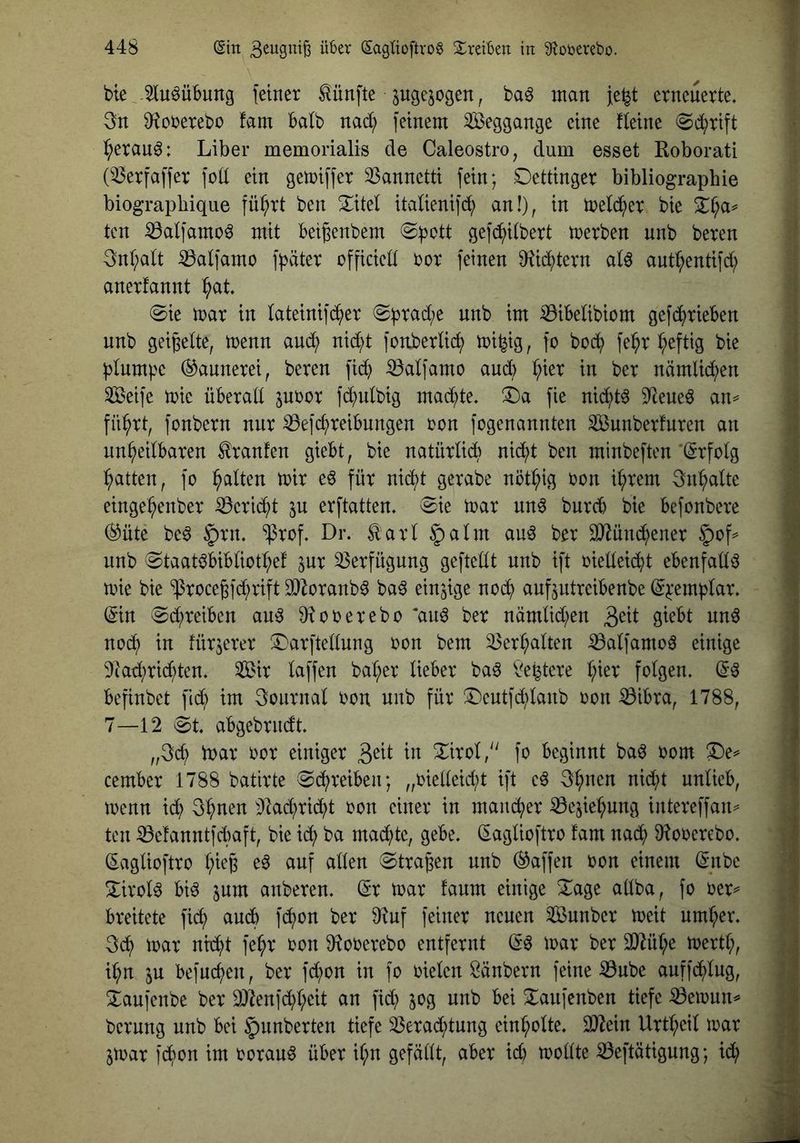 bte Jiu^übung feiner fünfte pgejogen, baö man Je^t erneuerte. 3n fHcrerebü fam Balb nact; feinem ^ÖSeggange eine fleine (Sd^rift l^eran^: Liber memorialis de Caleostro, dum esset Roborati (ißerfaffer fod ein gemiffer 33annetti fein; Oettinger bibliograpbie biograpbique fü^rt ben ^itel italienifd^) an!), in meld^er bie tcn ^alfamoö mit beigenbem (Spott gefcpilbert toerben unb bereu 3nl;alt ^alfamo fpäter officied oor feinen fRid^tern al^ aut^entifd; anerfannt ^at Sie mar in lateinifc^er Sprad;e unb im iBibelibiom gefcprieben unb geigelte, menn and; nid;t fonberlicp mi^ig, fo bocp fe^r b;eftig bie plumpe (Gaunerei, bereu fid) ^alfamo and) i^ier in ber nämlid;en Seife mie überall juoor fd^iulbig macpte. ^a fie nid^t^ 5Reue^ an^ flirrt, fonbern nur ^efcpreibungen oon fogenannten Sunberfuren an unheilbaren Hranfen giebt, bie natürlich nicpt ben minbeften'(Srfolg hatten, fo h^^^ten mir e§ für nicht gerabe nöthig t^on ihrem 3nhalte eingehenber :0eri(^t ju erftatten. Sie mar un^ burcb bie befonbere (^üte be^ §rn. “iprof. Dr. Äarl §alm au^ ber SRünd^ener 5>of^ unb Staatöbibliothef ^ur iBerfügung geftellt unb ift oielleicht ebenfalls mie bie ‘iprocegfd/rift 3[)Zoranb0 ba6 einzige noch anfjutreibenbe (Spemplar. ^in S^reiben au^ D^ooerebo ‘au^ ber nämlid;en 3ctt giebt und noch in fürjerer ^Darftellung oon bem Verhalten iBalfamod einige 9iad;ri(hten. Sir laffen baher lieber bad b^egtere hißt folgen. (Sd befinbet fid) im Journal oou unb für X)eutfd;lanb oon ^ibra, 1788, 7—12 St. abgebrndt. „3ch loar oor einiger 3ßtt in Xirol/' fo beginnt bad oom ^e^ cember 1788 batirte Schreiben; „oielleicht ift cd 3h^^ß^ unlieb, menn ich 3httß^^ ^Jlachrid;t oon einer in mancher ^cjiehung intereffan^ ten ^e!anntfcl)aft, bie id; ba mad)tc, gebe. (Saglioftro !am nach 9^oocrcbo. (Saglioftro h^ßB ß^ Stragen unb (Waffen oon einem (^nbc 3:irold bid 5um anberen. Sr mar faum einige Xage allba, fo oer^ breitete fid; and fchon ber f)?uf feiner neuen Sunbcr meit umher. 3ch) mar nidht fehr oon fRooerebo entfernt Sd mar ber 3)Rihe mertl;, ihn in befuchen, ber fd;on in fo oielen öänbern feine ^ube auffchlug, Xaufcnbe ber 2)ienfd;hcit an fid; 50g unb bei Xaufenben tiefe iBemnn^ bernng unb bei Rimberten tiefe 33erad;tung cinholte. 2)^ein Urthcil mar jmar fd;on im ooraud über il;« gefällt, aber id) mollte iBeftätigung; id;