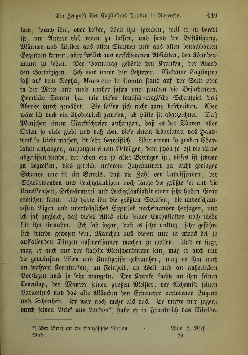 fam, t^n, ober Beffet, ^örte t^n f^)ted;en, wil et p Berebt tft, um 5lnbete ttel teben laffen, unb fanb bie ^eftätiguug. SJiäunet» unb SßeiBet au6 aöeu Stäuben unb au^ aöeu Benai^^Batten ^egeubeu fameu, aBet fteilii^ au^ tetfc^iebeuen ^IBf^ten, ben SSuubet^ manu in fe^eu. ^Det 33otmtttag gehörte ben ttanfen, bet 5lBenb ben 33crmt^tgen. 3(^ ttat nntet ben öe^teten, 0)Zabame (5:agnoftto fa§ auf bem Monsieur le Comte ftanb auf bet freite obet in bet unb tnnb nm^et fa^en unb [tauben bie iÖe]U(^^enbe^» §ettU(Be (^cenen :^at mit btefe^ fomifi^^ ^ ttagtfc^e @d^anf^tet btei 5lBenbe bnt^ gemä^tt 0te taffen fid^ nicBt ganj Befd^tetBen. 5tBet mäte td^ bodt; ein (S^obomiedt gemefen, td^ :^ätte fie aBgejeid^net !Da6 SOlenfd^en einem 9}^atftfc^tetet an^angen, baß e^ bet 5i:t;oten attet Dtten fo trete gteBt unb baß eBen btefe einem (I^^attatan baö §anb== metf fo teilet mad;en, ift fe:^t Begteiftid^. 5tBet einem fo gtoBen ^^at=* tatan an^angen, an^angen einem ^ettüget, bem fd^)on fo oft bie Satte aBgetiffen ttntbe, bet fd^ion ein fo attet 53ettüget ift, biefe^ ift fd^ttet in Begteifen, bie^ geteid^t un[etem 3a:^t^nnbett in nid^t getinget @d^anbe unb ift. ein 53en)eiö,. baß bie Unttiffenben, bet (^d^ttätmenben unb Seic^tgtäuBigen nod^ tange bie gtößte fei unb bie Untoiffen^eit, (Sd^ttätmetei unb Sei^)tgtänBig!eit einen fe^t :^o^en (^tab etteid^en fann, 3d^ ^ötte i:^n bie gtößten 0ottifen, bie nntetfd^äm== teften Sügen unb nnetttägtic^e^ (SigentoB nac^einanbet ^etfagen, unb id^ fa^ jngteic^,'baß biefe^ 5ltteö tiete feinet ©nt^nfiaften nod^ met;t füt i:^n einna^m, fa:^ ftgat, baß e^ fe^t nnftng, fe^t gefät;t^ ,tid^) ttütbe getoefen fein, 3}^an(^en anö biefen nut in ettoa^ Bei fo auffattenben Gingen aufmetfi'amet mad^en in ttoden. Unb et fiegt, mag et aud^ nnt bet flac^fte 2}Zenf(^en!ennet fein, mag et and^ nut bie gemeinften Siften unb tunftgtiffe geBtand^en, mag e^ i^m and; an toasten tenntniffen, an g^in^eit, an 2öett unb an äußettid^en 2$otjügen nocB fo fe^t mangetn. ^et ^tanfe fnd^te an i^m feinen 5te^cnta)), bet 931autet feinen gtoßen OJ^eiftet, bet ^td^enüft feinen ‘ipatacetfn^ unb baö atte 3}MbcBen ben (gtneuetet tettotenet 3ngenb unb @c^ön:^eit (St ttat nod^ me^t aU ba6, (St bntfte nnt fagen: bntd^ feinen ^tief au^ Sonbon*) ^aBe et in gtanftei(^ ba6 iOUnifte*' *) 2)ev 58rief an bie fransöfifc^e 9?atton. • 5tnm. b. SSevf. ©terfe. 29