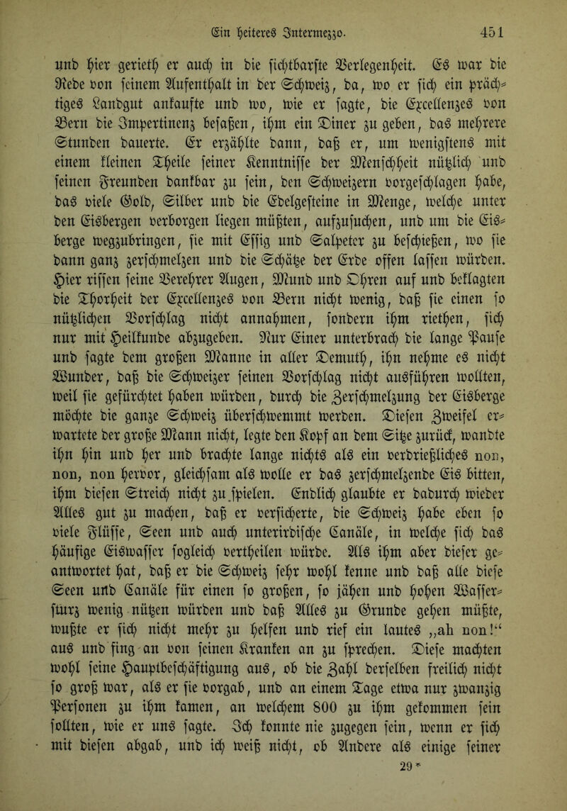 unb J^ier geriet^ er auc() in bie [id;tBarfte 33erlegen^eit trat bie 9tebe ron feinem ^Infenb^alt in ber «Sd^meij, ba, mo er fid^ ein f^räd)^' tige^ Sanbgnt anfanfte nnb mo, mie er fagte, bie (g^ceden^e^ rcn ^ern bie Befaßen, i^m ein ^^iner p Ö^Ben, ba^ mehrere ©tnnben banerte, ©r erp^Ite bonn, bag er, nm menigften^ mit einem fteinen 3:^ede feiner ^enntniffe ber SJ^enfd^^eit nü^lid^ nnb feinen grennben banfBar p fein, ben ^d^meijern rorgefdi)lagen ^aBe, ba^ riete ®rlb, ©ilBer nnb bie ^belgefteine in 3}?enge, metdi)e unter ben (Si^Bergen rerBorgen liegen müßten, anfpfnd^en, nnb um bie Berge megpBringen, fie mit ^ffig nnb @al:b^tcr p Bef(^iegen, irr fie bann ganj serfd^mel^en nnb bie ^d^)ä4e ber (Srbe offen laffen mürben» §ier riffen feine 33ere^rer Singen, SO^unb nnb SD^ren auf nnb Bef tagten bie 2^^or^eit ber (Sjccettenje^ ron S3ern nid^t menig, bag fie einen fo nü^tid^en SSorfd^tag nid;t anna^^men, fonbern i^m ried^en, fid^) nur mit §eitfnnbe aBpgeBen» 9lnr ©ner nnterBra^ bie lange ^anfe nnb fagte bem großen äJlanne in alter S)emnt^, i^n nel^me e^ nid^t Sunber, ba^ bie (Sd^mei^er feinen SSorfd^lag nid^t an6fü:^ren mollten, meil fie gefürd^)tet :^aBen mürben, bnrc^ bie 3'^Tfd^melpng ber (Si^Berge mod^te bie ganje (gd^meij üBerfd^memmt merben» !Diefen martete ber große SJlann nid^t, legte ben to|)f an bem 0i^e prüd, manbte i:^n ^in nnb l^er nnb Brad^te lange nid()t^ al^ ein oerbrießlid^e^ non, non, non ^eroor, gleid^)fam aU molle er ba^ jerfd^mel^enbe Bitten, i^m biefen (Streid^ ni(^t p ^nbli(^ glaubte er babnrd^ mieber Sittel gut p mad^sen, baß er oerfid^erte, bie «Sc^mei^ l^aBe eben fo riete glüffe, (Seen nnb aud^ nnterirbifd^>e (Kanüle, in meld^e fid^ baö ^^änfige ©^maffer fogleid^ rert^eilen mürbe. Sllö ii^m aber biefer ge== antmortet ^at, baß er bie Sd^meij fe:^r mo^l fenne nnb baß alle biefe Seen nnb Kanäle für einen fo großen, fo fällen nnb ^o^en Saffer^^ ftnrj menig nü^en mürben nnb baß Sldeö p (^rnnbe ge^en müßte, mußte er fidt) nid^t me^r p :^elfen nnb rief ein lautet „ah non!'‘ an^ nnb fing'an ron feinen Traufen an p f^^red^en. ^Diefe malten moi^l feine §aupBefd^aftignng auö, ob bie gn^l berfelBen freilid^ nid;t fo groß mar, al6 er fie rorgab, nnb an einem 2^age etma nur panjig ^erfonen p i^m tarnen, an meld^em 800 p i^m getommen fein fodten, mie er nn^ fagte. gd^ tonnte nie pgegen fein, menn er fid; mit biefen abgaB, nnb id^ meiß nidd, ob Slnbere alö einige feiner