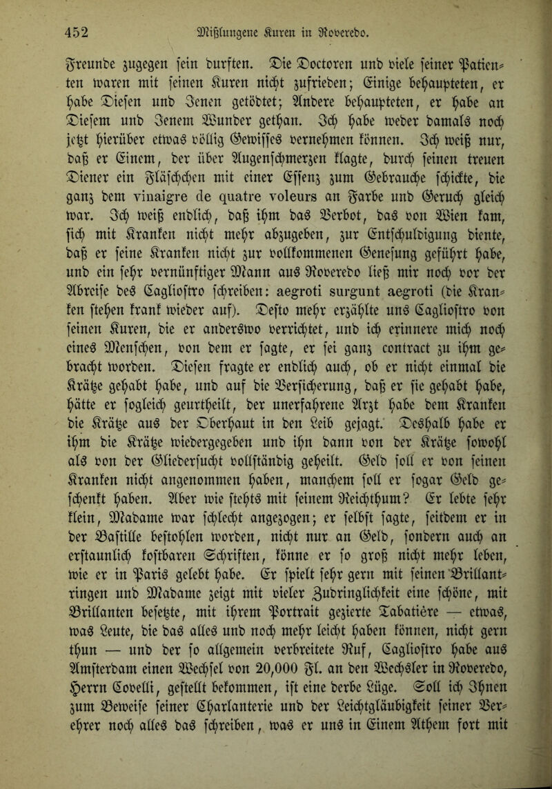 greunbe jugegen fein burften. ^T'octoren unb biete feiner ^atien^ ten n^aren mit feinen ^uren nid^t pfrieben; ©nige behaupteten, er habe liefen nnb 3enen getöbtet; 2tnbere behaupteten, er h^^^ !Diefem unb 3enem Sunber gethan. 3^ h^^^ bamat^ nod^ jc^t hierüber etma^ böttig (^emiffe^ bernehmen fönnen» 3(h treig nnr, ba^ er ©nem, ber über 2(ugenfchmerjen ftagte, burch feinen treuen Wiener ein gtäfihchen mit einer (iffen^ pm Gebrauche fchicfte, bie gan^ bem vinaigre de quatre voleurs an garbe nnb Geruch gteid^ mar. 3(h meig enbtich, baß ihm baö 33erbot, ba6 bon ^xm fam, fi(h mit tranfen nii^t mehr abpgeben, pr ^ntfchutbigung biente, baß er feine Traufen nicht pr bottfommenen ^enefung geführt höbe, unb ein fehr bernünftiger 9)Zann au§ Ü^cberebo ließ mir nodt; bor ber 5tbreife be^ (Eagticftro fcpreiben: aegroti surgunt aegroti (bie £ran^ fen ftehen fran! mieber auf). !Deftb mehr erphtte un^ (^agtioftro bon feinen ^nren, bie er anber^mo berri(htet, unb ich erinnere mich no(h eine^ 3)2enfdhen, bon bem er fagte, er fei ganj contract p ihm ge^* bracht morben. liefen fragte er enbtich auch, ob er nicht einmal bie ^rä^e gehabt höbe, unb auf bie 35erfi(herung, baß er fie gehabt höbe, hätte er fogtei(h genrtheitt, ber unerfahrene ^trjt höbe bem trauten bie trä^e auö ber Dberhaut in ben öeib gejagt ^I)e^hötb höbe er ihm bie trä^e miebergegeben nnb ihn bann bon ber trä^e fomoht at^ bon ber (^tieberfmht bottftänbig geheitt. (^etb fott er bon feinen trauten nid^t angenommen höben, mand^em fott er fogar (^etb ge^ fihentt höben. 2lber mie ftehtö mit feinem ü^ei^thum? (5r tebte fehr ttein, ^^abame mar fchtecht angepgen; er fetbft fagte, feitbem er in ber ^aftitte beftohten morben, nicht nur an ®etb, fonbern auch öu erftauntiih toftbaren «Schriften, tönne er fo groß nicht mehr teben, mie er in ^ari^ getebt höbe, dx fpiett fehr gern mit feinen lörittant ringen unb 3)^abame pigt mit bieter gt^bringtichteit eine fd^)öne, mit S3rit(anten befe^te, mit ihrem Portrait gegierte 2:abatiere — etma^, maö Seute, bie baö atteö nnb noch mehr teiiht höben tonnen, nid()t gern thun — nnb ber fo attgemein berbreitete ^uf, (Sagtioftro höbe auö 2tmfterbam einen Sechfet bon 20,000 gt. an ben Sechster in O^oberebo, §errn Sobetti, geftettt betommen, ift eine berbe ßüge. Sott ich 3hnen pm iöemeife feiner (^hartanterie nnb ber öeichtgtäubigteit feiner 33er^ ehrer nod^ atte^ baö fchreiben, ma^ er un6 in (Einern 2tthem fort mit
