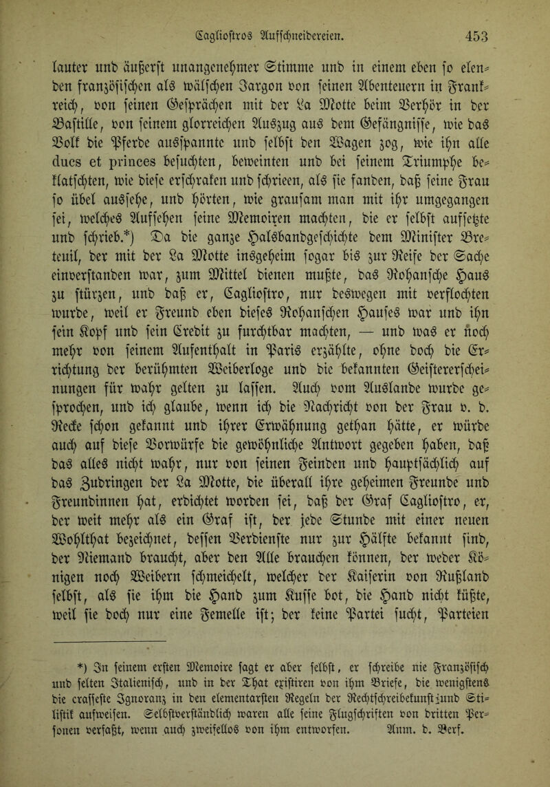 lauter unb äu^erft unangcub^mer ©ttmme unb tu einem eben fo elen^ ben franjöfifd^en al^ mälfd()en Margen ron feinen 5lbentenern in gran!^ reid^, ron feinen (^ef^räd^en mit ber SDlotte beim 23er^ör in ber ^aftille, ron feinem glorreid^en ^lu^jng au^ bem (^efängniffe, mie ba6 23olf bie ^ferbe an^f^annte unb felbft ben ^agen jog, mie i:^n alle ducs et princes befnd^ten, beweinten unb bei feinem 2^rinmb^e be== flatfd^ten, mie biefe erfdt)rafen unb fd^rieen, al^ fie fanben, bag feine grau fo übel au0fei^e, unb Porten, mie graufam man mit i^r umgegangen fei, mel^e^ 5luffe'^en feine SJ^emoiren machten, bie er felbft auffe^te unb fd^rieb *) 3I)a bie ganje §al^banbgefd[;id^te bem 9}^inifter ^re^ tenil, ber mit ber Öa ^IJtotte in^ge^eim fogar bi^ jur 9?eife ber 0ad(;e einrerftanben mar, pm SD^ittel bienen mu^te, ba^ ^o^anfd^e |)au0 p ftüvjen, unb bag er, (Saglioftro, nur be^megen mit rerflod^ten mürbe, meil er greunb eben biefeö ^o:^anfdt;en §aufe^ mar unb i^n fein ^obf unb fein (Srebit p fnri^tbar mad^)ten, — unb ma^ er ftc^ me^r ron feinem 5lufent^alt in ^ari^ erp^>lte, o'^ne boc^ bie rid^tung ber berühmten Seiberloge unb bie befannten ^eiftererfebei^ nungen für ma^r gelten p laffen. Sind; oom 5lu^lanbe mnrbe ge^ f^rod^en, nnb i(b glaube, menn icb bieiltacbrid^t oon ber grau o. b> 9^ede fc^on gelaunt unb i^rer (Srmä^nung get:^an b^tte, er mürbe and; auf biefe 35ormürfe bie gemö^nlicbe Slntmort gegeben :^aben, baf ba^ alleö nid^t ma^r, nur oon feinen geinben nnb baubtfäd)li(b auf ba6 ^otte, bie überall i^re ge'^eimen greunbe unb greunbinnen ^t, erbid^tet morben fei, ba^ ber (^raf (Saglioftro, er, ber meit me^r al6 ein ®raf ift, ber febe 0tunbe mit einer neuen So^ilt^at bejeid^net, beffen ^Serbienfte nur pr §älfte belannt finb, ber 9Iiemanb braud^t, aber ben 5llle brandneu fönnen, ber meber ^5== nigen nod^ Seibern fd^meid^elt, meli^er ber ^aiferin oon ^iuglanb felbft, al^ fie i:^m bie §anb pm ^uffe bot, bie §anb nid)t füßte, meil fie boc^ nur eine gemelle ift; ber feine Partei fud^t, Parteien *) 3n fernem etften äJtemoire jagt er aber felbft, er fd^reibe nie granjöfifcb nnb fetten Statienifc^, nnb in ber ejiftiren ron i^m Briefe, bie menigften^ bie craffefte Sgnoranjj in ben etementarften Siegeln ber 9te(btfcbreibefunftinnb @ti® tiftit anfmelfen. @etbftterftänbti(b maren alle feine gtngfc^riften ton britten ^er== fonen terfa^t, menn amb peifettog ton i^m entttorfen* 2tnm. b, Serf,