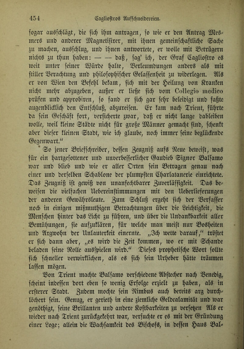 fogar au^fd^lägt^ bte fic^ t^m anttagcn, fo iDie er ben Eintrag iner6 unb anbcrer 9)lagnettfirev, mit t^nen gemetni^aftüd^)e @ad^e in mad^en, au^f(^tug, unb t^nen antwortete, er wolle mit ^Betrügern nid;tö ju t^nn ^^aBen: ba§, fag’ id;, ber (^raf (Saglioftro e6 weit unter feiner Sßürbe ^alte, 23erlenmbnngen anberö at^ mit ftiüer ^erad^tnng unb ^:^itofob^ifd^>er ®etaffen^eit jn wiberlegen. er twn 3[Öien ben 33efe:^I Befam, fid; mit ber §eitnng oon Traufen nid^t me^r aB^jUgeBen, außer er ließe fid^ oom Collegio medico :|3rüfen unb api^roBiren, fo fanb er ficB gar fe^r Beleibigt unb faßte angeuBtidtid^) ben (gntfd^lnß, aBjnreifen. (^r fam nad^) 5i:rient, führte ba fein (^efd^äft fort, oerfid;erte jwar, baß er nid^t lange baBteiBen wode, weil fleine @täbte nid^t für große SO^änner gemalt finb, fd^enft aBer biefer fleinen 0tabt, wie id^ glauBe, nod; immer feine Beglndenbe (Gegenwart/' * 00 Jener 0rieffd^reiBer, beffen ^uf6 9^ene BeWeift, waö für ein ^artgefottener unb nnoerBefferlid^er (^anbieB 0ignor ^alfamo war unb BlieB unb wie er aller Orten fein S3etragen genau nad) einer unb berfelBen 0d;aBlone ber blumpften (S^arlatanerie einrid^tete, Oaö ^fl t>on unanfed^tBarer weifen bie oielfad;en UeBereinftimmungen mit ben UeBerliefernngen ber anberen (^ewä^r^leute, 3utn 0d()lnß ergebt fi(^ ber SSerfaffer nod6 in einigen mißmnt^igen S3etra($tnngen üBer bie Seic^tigfeit, bie 9)^enfc^en l^inter baö öid^t jn führen, unb üBer bie UnbanlBarfeit aller ^emül;nngen, fie aufjuflären, für welche man meift nur ^o^^eiten unb 5lrgwo^n ber Unlanterfeit einernte, „3;d^ wette baranf,'^ tröftet er fid; bann aBer, „e^ wirb bie 3^tl tommen, wo er mit 0d;anbe Belaben feine 9^olle au^fpielen wirb.'' Oiefe^ :proB^etifd)e Sort follte fid^ fd;neller oerwirfli^en, al6 e6 ficB fein Ur^^eBer l^ätte träumen laffen mögen. ^on Orient mad^te ^alfamo oerfd^iebene 5lBftec^er nad^ 35enebig, fd^eint inbeffen bort eBen fo wenig Erfolge erhielt p ^aBen, al^ in erfterer 0tabt. 3^^^^ mod^)te fein ^JtimBn^ and^ Bereite arg burd^^ löd^ert fein. ®enng, er geriet:^ in eine jiemlid^e (^elbcalamität nnb war genöt^igt, feine iörillantcn nnb anbere ^oftBarfeiten p oerfe^en 5llö er wieber nai^ Orient jnrüdge!e:^rt war, oerfn^te er eö mit ber (^rünbnng einer Soge; allein bie Sac^famfeit beö ^ifd^yof^, in beffen §an6