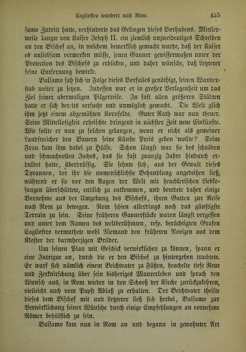 famo 3bitritt ^atte, berl^lnbette baö ^eUngen biefeö SSov^abenö. SJ^ittlcr^ tuetle langte bon ^aifer 11. ein ^iemlic^ un^tnetbcuttge^ ©^reiben an ben iBtfd^of an, in ine^em bemerHtc^ gentab^t innrbe, ba§ bet ^atjer nnltebfam bermerfen müffe, Jenen (Banner getbiffexma^en nnter ber protection be^ iBifd;of^ jn erbliden, nnb ba^^er toünfd^e, bag Öe^terer feine (gntfernnng betoirle. ^alfamo fa^ fid^ in golge biefe^ PorfaCte^ genötigt, feinen äöanbexv ftab ioeiter in fe^en. gnbeffen toar er in großer Verlegenheit nm ba^ 3iel feiner abermaligen pilgerreife, 3n faft. allen größeren (Stabten hatte er fi(h bereite berfnd;t nnb nnmöglich gemacht, (Die 3ßelt glid^ ihm Je^t einem abgemähten ^ornfelbe, ^nter 9f^ath mar nnn thener, (Seine DJiittellofigfeit erheif(hte bringenb in näd^)fter ^txi nene ©nlünfte, ®e fodte er nun p folchen gelangen, menn er nicht aU gemeiner Sanbftreic^er ben Vanern feine fünfte Prei^ geben mollte? (Seine gran fam ihm babei p §ülfe, (Schon längft mar fie be^ fchnöben nnb fd^maihboden goche^, ba6 fie faft pan^ig gahre htnbnr(h er^ bnlbet Iptte, überbrüffig, (Sie fehnte fich, anö ber bemalt biefeö Dhrannen, ber ihr bie nnmenf(hli(hfte Vehanblnng angebeihen lieg, toährenb er fie bor ben klugen ber Seit mit Siebfo^ fungen überf(hüttete, enbli(h p entfommen, nnb berebete baher einige Vornehme an^ ber Umgebung be§ Vifd^of^, ihren hatten pr 9?eife nach bemegen, ^^tom fchien aderbing^ noch ba^ günftigfte Derrain p fein, (Seine früheren (^annerftüde maren längft bergeffen nnb nnter bem Flamen beö meltberühmten, refh, berüd^)tigten (Grafen (Saglioftro bermnthete mohl ^liemanb ben früheren ^obijen an^ bem ^lofter ber barmherpen Vrüber, Um feinen plan mit ®ef(hicf bermirflichen p fiJnnen, f^ann er eine gntrigne an, bnrd) bie er ben Vifchof p ht^ttergehen tra^tete, (ix marf fich nämlich einem Veichtbater p gügen, ^tn6:}tlit tiefe 9?eue nnb gerfnirfdbnng über fein bi^h^^^S^^ ^anrerleben nnb fpach ben Sunfd^ an§, in §tom mieber in ben (Schoog ber Kirche prüefpfehren, biedeicht au^ bom Pa^ft ^blag p erhalten. Der Veichtbater theilte biefe^ bem Vifd^of mit nnb öe^terer lieg fich Valfamo pr Vermirtlichung feiner Sünf^e burd; einige (Empfehlungen an bornehme 9?cmer behülflid^ p fein. Valfamo fam nnn in 9^om an nnb begann in gemohnter ^rt