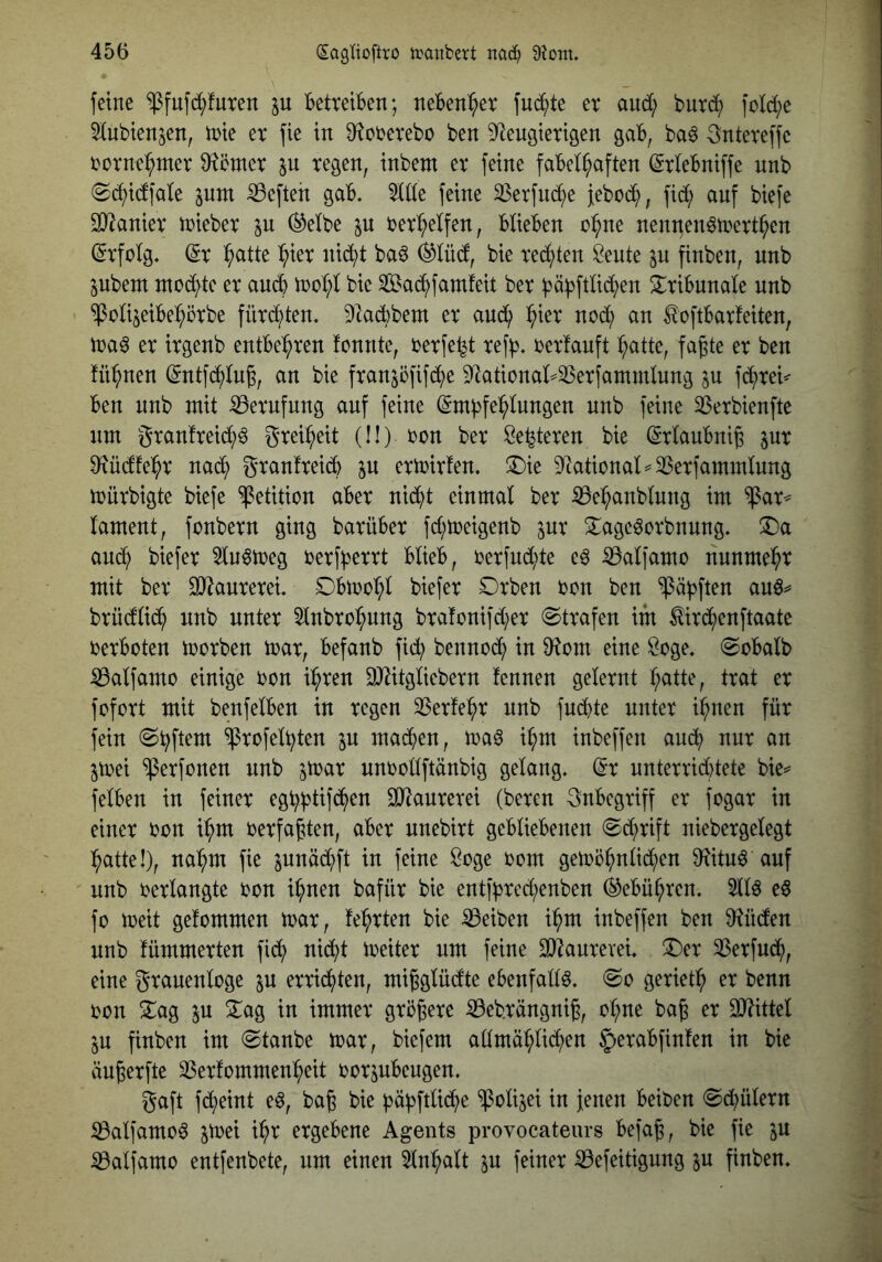feine ^fufc^futen p Tbetteiben; nebenher fnb^>te et and; butb^ fold;e ^iubten^en, inte et fie in 9^otetebo ben 9^eugietigen gab, ba^ ^nteteffe totnei^met 0^cmet p tegen, inbem et feine fabelhaften (Stlebniffe nnb ©bf)idfate pnt heften gab. %ik feine 33etfuche febcb^, fidi) auf biefe SD^aniet ttiebet p ®etbe p tethelfen, Wieben ohne nentten^tnetthen (StfWg. ^t h^tte hißt nicht ba6 (^tücf, bie techten Seute p finben, unb pbem mochte et auch ioohl bie SS^achfamfeit bet bä^ftüchen ^tibunale unb ^oti^eibehötbe fütchten. ^^adbbem et and) h^^^ l^oftbatfeiten, ma^ et itgenb entbehten fcnnte, oetfe^t tefb* oetfauft hcitte, fagte et ben fühnen (Sntfchln^, an bie ftanjöfifche 9^ationat^23etfammlnng p fchtei^ ben unb mit ^etnfnng auf feine (Empfehlungen nnb feine ^etbienfte um gtanfteid^)^ gteiheit (!!) ton bet Se^teten bie ©tlanbni^ pt Oiücffeht nach S^cinfteich p etmitfen. ^Die 3^ationaW^etfammlnng mütbigte biefe Petition abet nicht einmal bet iBehanblnng im $at^ lament, fonbetn ging batübet fd;meigenb pt ^age^otbnung. ^a auch biefet 5ln^meg oetfpettt blieb, oetfnd;te e^ iBalfamo nnnmeht mit bet SO^antetei. Dbmohl biefet Dtben ton ben ^äpften an^^ btüdlich nnb nutet 5lnbtohnng btafonifd^et @ttafen im Mtchenftaate oetboten motben mat, befanb fiep bennoep in 9^om eine ^oge. @obalb iSalfamo einige ton ipten DJ^itgliebetn fennen geletnt h^^tle, ttat et fofott mit benfelben in tegen ^Setfept nnb fnpte nutet ipnen füt fein @pftem ^tofelpten p mapen, ma^ ipm inbeffen anp nnt an pei ^etfonen nnb pat nnoollftänbig gelang. (Et nntettiptete bie^ felben in feinet egpptifpen 9i)^antetei (beten 3nbegtiff et fogat in einet ton pm oetfa^ten, abet nnebitt gebliebenen (Sptift niebetgelegt patte!), napm fie pnäd?ft in feine Soge oom gemöpnlipen 0^itnö auf nnb oetlangte ton ipnen bafüt bie entfpted;enben (^ebüpten. 5llö eö fo meit gefommen toat, feptten bie S3eiben ipm inbeffen ben 9?ncfen nnb fümmetten fip nipt meitet um feine SJ^antevei. ^et 33etfup, eine gtanenloge p ettipten, mißglüdte ebenfalls. @o getietp et benn ton Za^ p ^ag in immet gtö^ete iBebtängnig, opne bag et 9J?ittel p finben im @tanbe toat, biefem admäplipen §etabfin!en in bie än^etfte SSetfommenpeit ootpbengen. gaft fpeint e^, bag bie päpftlipe $olijei in jenen beiben ^pületn iBalfamo^ pei ipt etgebene Agents provocateurs befa^, bie fie p iBalfamo entfenbete, um einen 5lnpalt p feinet ^efeitigung p finben.