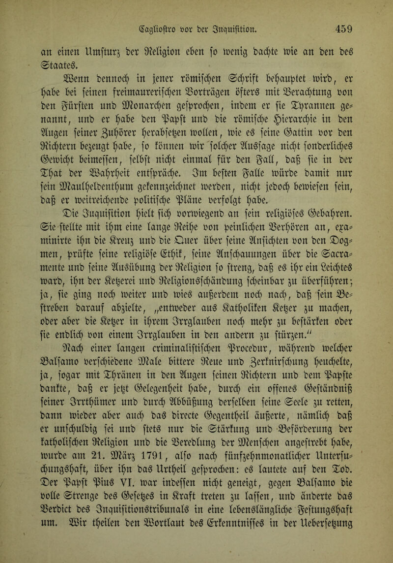 an einen Urnftnr^ bev 9?eIigton eben fo tnentg bat^te inte an ben be6 (Staate^. iföenn bennoc^^) in Jener röntifd^en «Schrift Beraubtet tnirb, er :^aBe Bei feinen freintanrerifd^en Vorträgen öftere mit ^erad^tung non ben f^ürften unb ^onard^en geffjrod^en^ inbem er fie nannt, nnb er ^aBe ben ^af3ft nnb bie römifi^e ^ierard^ie in ben ^ngen feiner S^i^Brer ^eraBfe^en motten, toie e§ feine (Gattin nor ben ü^i^tern Bejengt ^aBe, fo fönnen mir'fotd^er ^tn^fage nid^t fonbertid^eö (^emid^t Beimeffen, fetBft nid^t einmal für ben gatt, ba§ fie in ber ^^at ber Sa:^r^eit entff^räc^e. gm Beften gatte mürbe bamit nnr fein ^^aut^elbent^nm gefennjei^net merben, nic^t {eboc^ Bemiefen fein, bag er meitreid^enbe ^olitifd^e ‘^täne oerfotgt ^aBe, !I)ie guqnifition ^iett fi(^ oormiegenb an fein retigiöfed (^eBa^ren. @ie ftettte mit i^m eine lange 9^ei^e non ^einl^en 33er^ören an, e^'a^ minirte i:^n bie tonj nnb bie Oner üBer feine 5lnftd^ten non ben S^og^ men, f^rüfte feine religiöfe (5tl;if, feine ^nfd^annngen üBer bie (Sacra^ mente nnb feine 5lu^üBnng ber D^eligton fo ftreng, bag e^ i^r ein ßeid^te^ marb, i^n ber ^e^erei nnb 9?eligion^fc^änbnng fd^einBar ^n üBerfül;ren; ja, fie ging nocB meiter nnb mie^ augerbem nocj) nad;, bag fein ^e^ ftreBen barauf aBjielte, „entmeber an^ ^ati^olifen ^e^er in mad^en, ober aBer bie ^e^er in i^rem grrglanBen nodB me^r ^n Beftärfen ober fie enblid^ oon einem grrglanBen in ben anbern jn ftürjen. 9la(^ einer langen criminaliftifd^^en ^rocebnr, mä^renb meld^er iÖalfamo oerfd^iebene SOIale Bittere 9?ene nnb 3er!nirfd)nng ^eucBelte, ja, fogar mit X^ränen in ben klugen feinen 9^id^tern unb bem ‘^afjfte banfte, bag er je^t (Gelegenheit hciBe, bnrd; ein offene^ (Geftänbnig feiner grrthümer unb bnrch ^IBBügnng berfelBen feine «Seele jn retten, bann mieber aBer am^ ba^ birecte ^egentheil äugerte, nämlich bag er nnfchnlbig fei unb ftetö nnr bie Stärfnng nnb iöeförberung ber fatholifdBen 9^eligion nnb bie 35ereblnng ber ^i}^enf(hen angeftreBt hciBe, mnrbe am 21. 1791, alfo naih fünfjehnmonatlicher Unterfm d^nng^h^ft ba6 Urt^eil gef^rocBen: e^ lautete auf ben 3::ob. ^er 'ipahft ^in§ VI. mar inbeffen nid;t geneigt, gegen ^alfamo bie rotte Strenge be6 (Gefe^e^ in traft treten in taffen, nnb änberte ba6 3Serbict be6 gnqnifition^triBnnalö in eine leBen^längliche geftnng^h^f^ um» Sir theilen ben Sortlant be^ (grfenntniffe^ in ber UeBerfe^nng