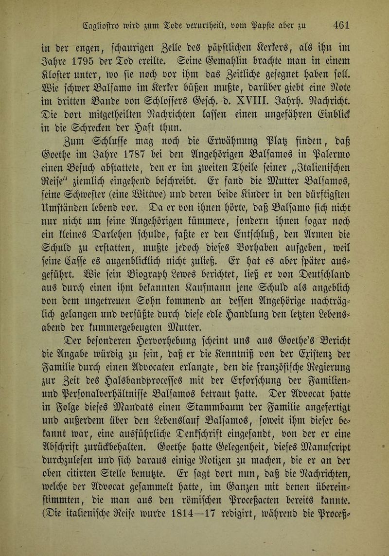 in bet engen, fd^auttgen ^ä^^ftl^en ^erfer^, alö i:^n im 3a^te 1795 bet ^ob cteilte. (Seine ^ema^lin btad^te man in einem ^loftet untet, mo fie nod; tot i^m ba^ 3^^^^^^ ö^fegnet ^aben fod. Sie fb^met :0alfamo im ^et!et Bügen mngte, batübet giebt eine 9iote im btitten iBanbe ton Sb^loffet6 (äefcJ^. b, XVIII. 3a:^t^. !Die bott mitget^edten 9^ad;tic^ten laffen einen ungefaßten ©nblid in bie Scßteden bet §aft tßnn. 3um Scßluffe mag no(ß bie (gtmäßnnng “»ßla^ finben, bag 0oetße im 3aßte 1787 bei ben ^ngeßötigen ^aIfamo6 in “ipaletmo einen iBefu(ß abftattete, ben et im ^tteiten 2:ßeile feinet „3talienifcßen 91eife'' eingeßenb befcßteibt ©t fanb bie 937nttet ^alfamo^, feine Scßmeftet (eine Sittme) nnb beten beibe ^inbet in ben bütftigften Umftänben lebenb tot. T)a et ton ißnen ßötte, bag ^alfamo fib(> nibbt nut niißt um feine ^Ingeßötigen fümmete, fonbetn ißnen fogat nob^ ein deinem ^atleßen fißulbe, fagte et ben (^ntfi^Iug, ben 5Itmen bie Sd;ulb p etftatten, mngte jebocß biefe^ 33otßaben aufgeben, toeil feine (Eaffe e^ augenblidliiß nib()t pUeg. dx ßat e^ abet fbätet au6^ gefüßtt. Sie fein ^iogta^ß Setoe^ beti(^tet, lieg et ton ^Dentfcßlanb au^ butb^ einen ißm befannten Kaufmann iene Sb()ulb al^ angeblicß ton bcm nngetteuen Soßn fommenb an beffen 5lngeßöttge nacßttäg^ li(ß gelangen unb tetfügte butd; biefe eble §)anblung ben lebten Öeben^=^ abenb bet fnmmetgebeugtcn SJlnttet. ®et befonbeten ^ettotßebnng fcßeint un§ an^ (^oetße’ö iBetid^t bie Angabe mütbig ju fein, bag et bie tenntnig ton bet ^^fiftenj bet gamilie butb^ einen 5lbtocaten etlangte, ben bie ftanjbfifb(>e 9?egietung lux 3^^t §al^banb|)toceffe6 mit bet (^tfotfb^nng bet gamilien== unb ^etfonaltetßältniffe iBalfamoö bettaut ßatte. ®et 5lbtocat ßatte in golge biefe^ 0)?anbat6 einen Stammbaum bet gamilie angefettigt unb augetbem übet ben Seben^lauf ^alfamo^, foioeit ißm biefet be^ fannt mat, eine an^füßtlicße ^I^enffcßtift eingefanbt, ton bet et eine 5lbf(^()tift jntüdbeßalten. ^oetße ßatte Gelegenheit, biefet SD7anufctibt butcßjnlefen nnb fi($ batau^ einige S^otijen p mad(>en, bie et an bet oben cititten Stelle benußte. (St fagt bott nun, bag bie 9lacßttcßten, toelcße bet 5lbtocat gefammelt ßatte, im Ganzen mit benen übetein^ ftimmten, bie man auö ben tömifcßen ‘iptocegacten beteit^ fannte. (X)ie italienifcße Dleife n)utbe 1814—17 tebigitt, toäßtenb bie ^toceg=^