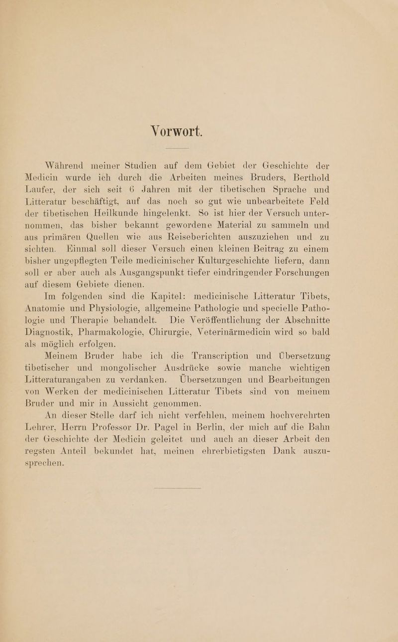 Vorwort. Während wmeiner Studien auf dem Gebiet der Geschichte der Mediein wurde ich durch die Arbeiten meines Bruders, Berthold Laufer, der sich seit 6 Jahren mit der tibetischen Sprache und Litteratur beschäftigt, auf das noch so gut wie unbearbeitete Feld der tibetischen Heilkunde hingelenkt. So ist hier der Versuch unter- nommen, das bisher bekannt gewordene Material zu sammeln und aus primären Quellen wie aus Reiseberichten auszuziehen und zu sichten. Einmal soll dieser Versuch einen kleinen Beitrag zu einem bisher ungepflegten Teile medicinischer Kulturgeschichte liefern, dann soll er aber auch als Ausgangspunkt tiefer eindringender Forschungen auf diesem Gebiete dienen. Im folgenden sind die Kapitel: medicinische Litteratur Tibets, Anatomie und Physiologie, allgemeine Pathologie und specielle Patho- logie und Therapie behandelt. Die Veröffentlichung der Abschnitte Diagnostik, Pharmakologie, Chirurgie, Veterinärmediein wird so bald als möglich erfolgen. Meinem Bruder habe ich die Transeription und Übersetzung tibetischer und mongolischer Ausdrücke sowie manche wichtigen Litteraturangaben zu verdanken. Übersetzungen und Bearbeitungen von Werken der medicinischen Litteratur Tibets sind von meinem Bruder und mir in Aussicht genommen. | An dieser Stelle darf ich nicht verfehlen, meinem hochverehrten Lehrer, Herrn Professor Dr. Pagel in Berlin, der mich auf die Bahn der Geschichte der Mediein geleitet und auch an dieser Arbeit den regsten Anteil bekundet hat, meinen ehrerbietigsten Dank auszu- sprechen.