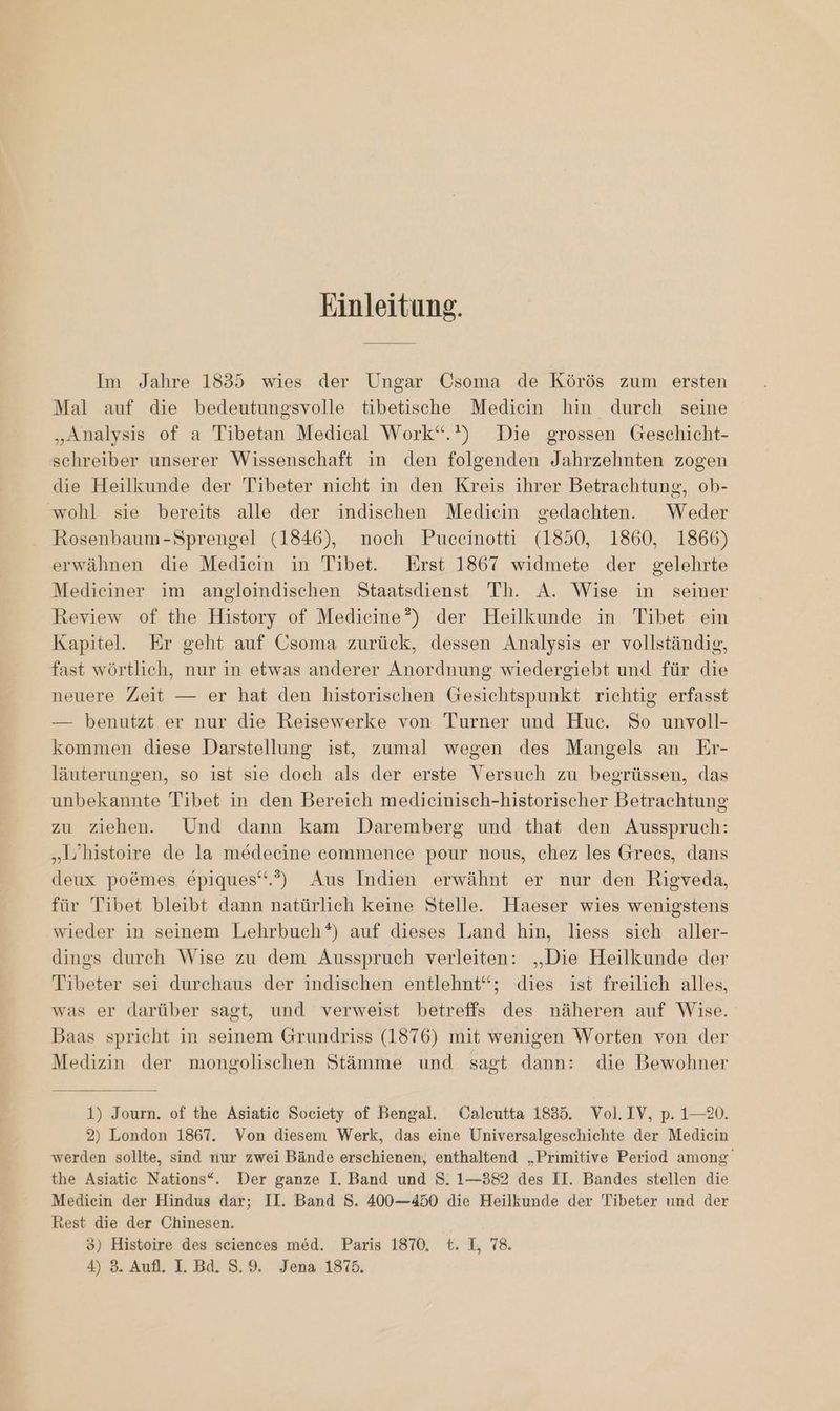 Einleitung. Im Jahre 1835 wies der Ungar Usoma de Körös zum ersten Mal auf die bedeutungsvolle tibetische Mediein hin durch seine „Analysis of a Tibetan Medical Work“.”) Die grossen Geschicht- schreiber unserer Wissenschaft in den folgenden Jahrzehnten zogen die Heilkunde der Tibeter nicht in den Kreis ihrer Betrachtung, ob- wohl sie bereits alle der indischen Mediein gedachten. Weder Rosenbaum-Sprengel (1846), noch Puceinotti (1850, 1860, 1866) erwähnen die Mediein in Tibet. Erst 1867 widmete der gelehrte Medieiner im angloindischen Staatsdienst Th. A. Wise in seiner Review of the History of Medicine?) der Heilkunde in Tibet ein Kapitel. Er geht auf Usoma zurück, dessen Analysis er vollständig, fast wörtlich, nur in etwas anderer Anordnung wiedergiebt und für die neuere Zeit — er hat den historischen Gesichtspunkt richtig erfasst — benutzt er nur die Reisewerke von Turner und Huc. So unvoll- kommen diese Darstellung ist, zumal wegen des Mangels an Er- läuterungen, so ist sie doch als der erste Versuch zu begrüssen, das unbekannte Tibet in den Bereich medicinisch-historischer Betrachtung zu ziehen. Und dann kam Daremberg und that den Ausspruch: „Lhistoire de la medecine commence pour nous, chez les Grees, dans deux poömes epiques‘.’) Aus Indien erwähnt er nur den Rigveda, für Tibet bleibt dann natürlich keine Stelle. Haeser wies wenigstens wieder in seinem Lehrbuch*) auf dieses Land hin, liess sich aller- dings durch Wise zu dem Ausspruch verleiten: „Die Heilkunde der Tibeter sei durchaus der indischen entlehnt‘“; dies ist freilich alles, was er darüber sagt, und verweist betreffs des näheren auf Wise. Baas spricht in seinem Grundriss (1876) mit wenigen Worten von der Medizin der mongolischen Stämme und sagt dann: die Bewohner 1) Journ. of the Asiatic Society of Bengal. Calcutta 1835. Vol. IV, p. 1—20. 2) London 1867. Von diesem Werk, das eine Universalgeschichte der Mediein werden sollte, sind nur zwei Bände erschienen, enthaltend „Primitive Period among the Asiatic Nations“. Der ganze I. Band und S. 1—382 des II. Bandes stellen die Mediein der Hindus dar; II. Band S. 400-450 die Heilkunde der Tibeter und der Rest die der Chinesen. 3) Histoire des sciences med. Paris 1870. t. L, 78.