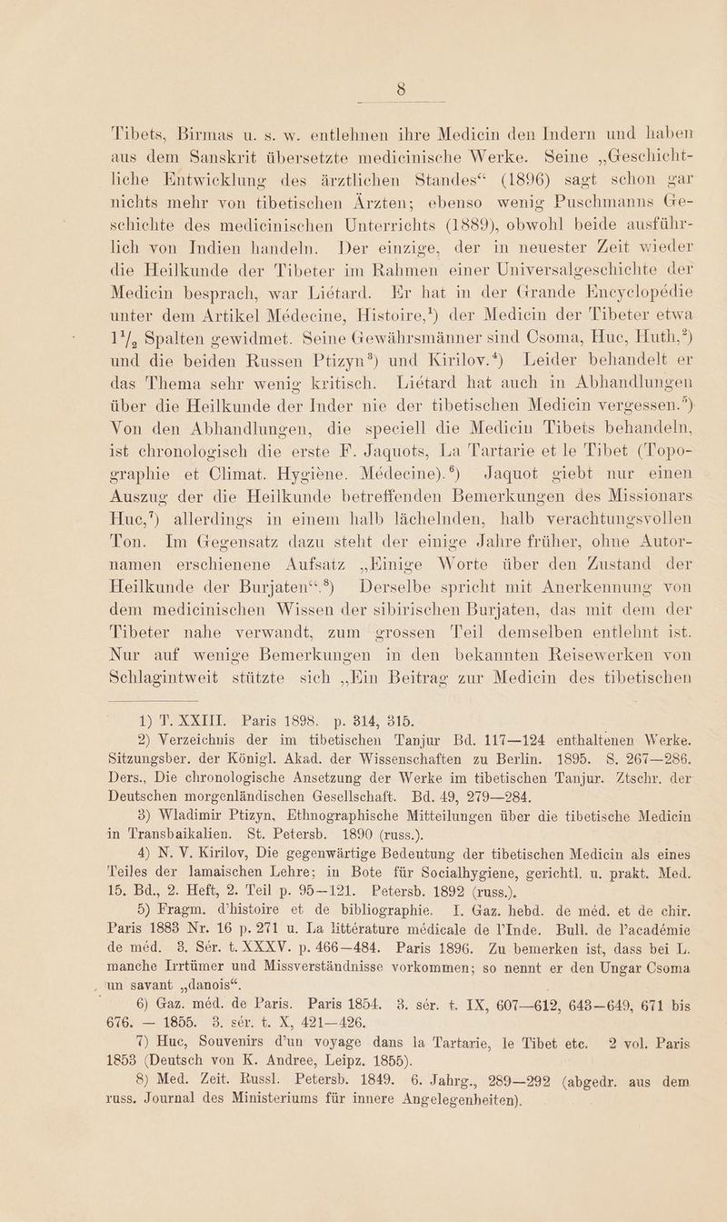 u Tibets, Birmas u. s. w. entlehnen ihre Mediein den Indern und haben aus dem Sanskrit übersetzte medieinische Werke. Seine „Geschicht- liche Entwicklung des ärztlichen Standes“ (1896) sagt schon gar nichts mehr von tibetischen Ärzten; ebenso wenig Puschmanns Ge- schiehte des medieinischen Unterrichts (1889), obwohl beide ausführ- lich von Indien handeln. Der einzige, der in neuester Zeit wieder die Heilkunde der Tibeter im Rahmen einer Universalgeschichte der Mediein besprach, war Lietard. Er hat in der Grande Eneyelopedie unter dem Artikel Medeeine, Histoire,') der Medicin der Tibeter etwa 1'/, Spalten gewidmet. Seine Gewährsmänner sind Osoma, Hue, Huth”) und die beiden Russen Ptizyn?) und Kirilov.‘) Leider behandelt er das Thema sehr wenig kritisch. Lietard hat auch in Abhandlungen über die Heilkunde der Inder nie der tibetischen Mediein vergessen.”) Von den Abhandlungen, die speciell die Medicin Tibets behandeln, ist chronologisch die erste F. Jaquots, La Tartarie et le Tibet (Topo- graphie et Olimat. Hygiene. Medeecine).°) Jaquot giebt nur einen Auszug der die Heilkunde betreffenden Bemerkungen des Missionars Hue,’) allerdings in einem halb lächelnden, halb verachtungsvollen Ton. Im Gegensatz dazu steht der einige Jahre früher, ohne Autor- namen erschienene Aufsatz „Einige Worte über den Zustand der Heilkunde der Burjaten‘.”) Derselbe spricht mit Anerkennung von dem mediecinischen Wissen der sibirischen Burjaten, das mit dem der Tibeter nahe verwandt, zum erossen Teil demselben entlehnt ist. Nur auf wenige Bemerkungen in den bekannten Reisewerken von Schlagintweit stützte sich „Ein Beitrag zur Mediein des tibetischen DET-ARXTIL 2 Paris’ 1898) ‚P. 314, 315. 2) Verzeichnis der im tibetischen Tanjur Bd. 117—124 enthaltenen Werke. Sitzungsber. der Königl. Akad. der Wissenschaften zu Berlin. 1895. S. 267—286. Ders., Die chronologische Ansetzung der Werke im tibetischen Tanjur. Ztschr. der Deutschen morgenländischen Gesellschaft. Bd. 49, 279—284. 3) Wladimir Ptizyn, Ethnographische Mitteilungen über die tibetische Mediein in Transbaikalien. St. Petersb. 1890 (russ.). 4) N. V. Kirilov, Die gegenwärtige Bedeutung der tibetischen Mediein als eines Teiles der lamaischen Lehre; in Bote für Socialhygiene, gerichtl. u. prakt. Med. 15. Bd., 2. Heft, 2. Teil p. 95-121. Petersb. 1892 (russ.). 5) Fragm. d’histoire et de bibliographie. I. Gaz. hebd. de med. et de chir. Paris 1883 Nr. 16 p. 271 u. La litterature mödicale de l’Inde. Bull. de Pacademie de med. 3. Ser. t.XXXV. p. 466—484. Paris 1896. Zu bemerken ist, dass bei L. manche Irrtümer und Missverständnisse vorkommen; so nennt er den Ungar Csoma ‚un savant „danois“. : 6) Gaz. med. de Paris. Paris 1854. 3. ser. t. IX, 607-612, 643—649, 671 bis 676. — 1855. 3. ser. t. X, 421-426. 7) Hue, Souvenirs d’un voyage dans la Tartarie, le Tibet etc. 2 vol. Paris 1853 (Deutsch von K. Andree, Leipz. 1855). 8) Med. Zeit. Russl. Petersb. 1849. 6. Jahrg., 289—292 (abgedr. aus dem russ. Journal des Ministeriums für innere Angelegenheiten).
