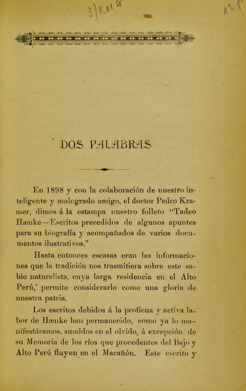 ■ DOS P.flLá^íBRíIS En 1898 y con la colaboración de nuestro in- teligente y malogrado amigo, el doctor Pedro Kra- mer, dimos á la estampa nuestro folleto “Tadeo Hsenlve— Escritos precedidos de algunos apuntes para su biografía y acompañados de varios docu- mentos ilustrativos.” Hasta entonces escasas eran las informacio- nes que la ti'adición nos trasmitiera sobre este sa- bio naturalista, cuya laiga residencia en el Alto Perú/ pei-mite considerarlo como una gloria de nuesti-a patria. Los escritos debidos á la proficua y activa la- bor de PIcenke lian ))ermanecido, como ya lo ma- nifestáramos, sumidos en el olvido, á excepción de su Memoria de los ríos que procedentes del Bajo y Alto Perú fluyen en el Aíarañón. Este escrito y