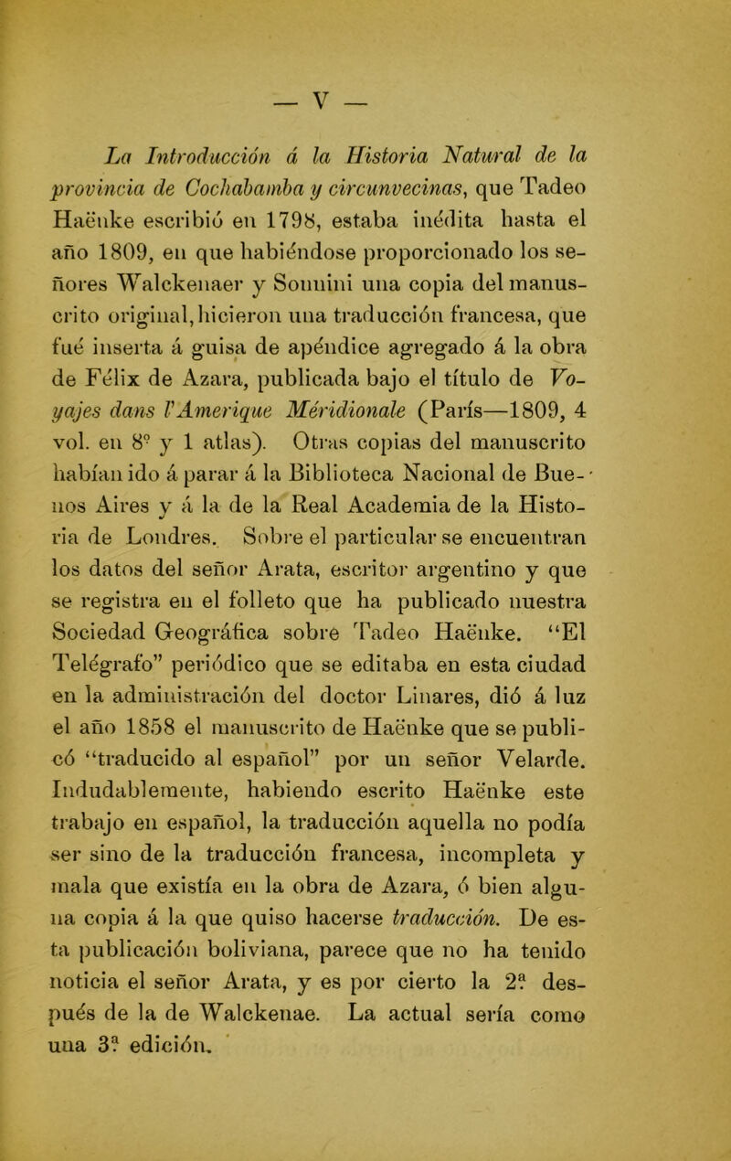 La Introducción á la Historia Natural de la provincia de Cochabaniba y circunvecinas, que Tadeo Haeiike escribió en 179b, estaba inédita hasta el año 1809, en que habiéndose proporcionado los se- ñores Walckenaer y Soiinini una copia del manus- crito original, hicieron una traducción francesa, que fué inserta á guisa de apéndice agregado á la obra de Félix de Azara, publicada bajo el título de Vo- yajes dans VAmeriyue Méridionale (París—1809, 4 vol. en 8° y 1 atlas). Otras copias del manuscrito habían ido á parar á la Biblioteca Nacional de Bue- • nos Aires y á la de la Real Academia de la Histo- ria de Londres. Sobi-e el particular se encuentran los datos del señor Arata, escritor argentino y que se registra en el folleto que ha publicado nuestra Sociedad Geográftca sobre Tadeo Haénke. “El Telégrafo” periódico que se editaba en esta ciudad en la administración del doctoi- Linares, dió á luz el año 1858 el manuscrito de Haénke que se publi- có “traducido al español” por un señor Velarde. Indudablemente, habiendo escrito Haénke este trabajo en español, la traducción aquella no podía ser sino de la traducción francesa, incompleta y mala que existía en la obra de Azara, ó bien algu- na copia á la que quiso hacerse traducción. De es- ta publicación boliviana, parece que no ha tenido noticia el señor Arata, y es por cierto la 2® des- pués de la de Walckenae. La actual sería como una 3® edición.
