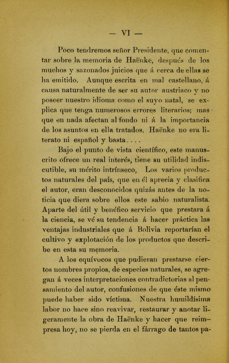 Poco tendremos señor Presidente, que comen- tar sobre la memoria de Ha'énke, después de los muchos y sazonados juicios que á cerca de ellas se ha emitido. Aunque escrita en mal castellano, á causa natui’almente de ser su autor austríaco y no poseer nuestro idioma como el suyo natal, se ex- plica que tenga numerosos errores literarios; mas que en nada afectan al fondo ni á la importancia de los asuntos en ella tratados. Haenke no era li- terato ni español y basta.... Bajo el punto de vista científico, este manus- crito ofrece un real interés, tiene su utilidad indis- cutible, su mérito intrínseco, Los varios produc- tos naturales del país, que en él aprecia y clasifica el autor, eran desconocidos quizás antes de la no- ticia que diera sobre ellos este sabio naturalista. Aparte del útil y benéfico servicio que prestai-a á la ciencia, se vé su tendencia á hacer práctica las ventajas industriales que á Bolivia reportarían el cultivo y explotación de los productos que descri- be en esta su memoria. A los equívocos que pudieran prestarse cier- tos nombres propios, de especies naturales, se agre- gan á veces interpretaciones contradictorias al pen- samiento del autor, confusiones de que éste mismo puede haber sido víctima. Nuestra humildísima labor no hace sino reavivar, restaurar y anotar li- geramente la obra de Haenke y hacer que reim- presa hoy, no se pierda en el fárrago de tantos pa-