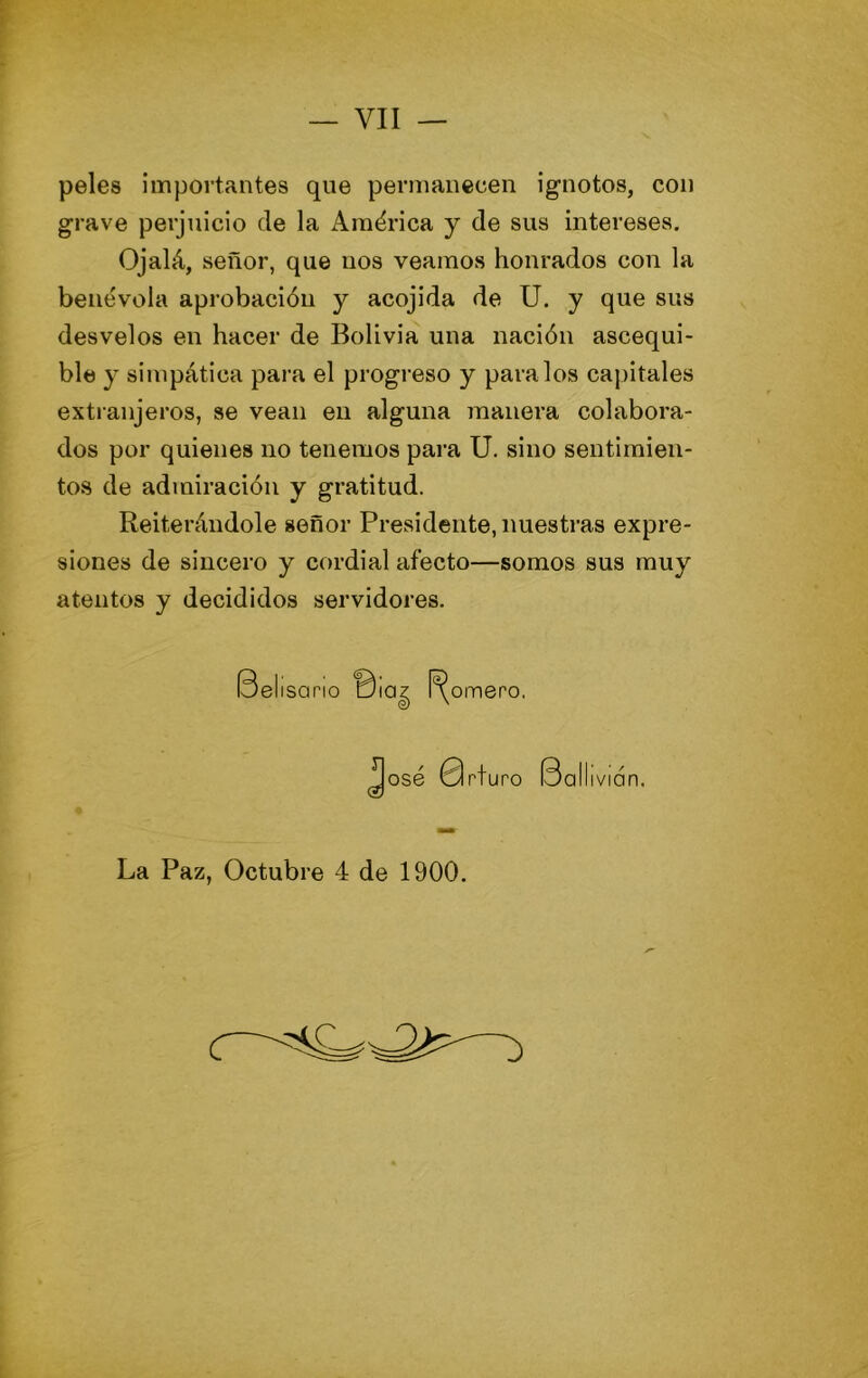 peles importantes que permanecen ignotos, con grave perjuicio de la América y de sus interesevS. Ojalá, señor, que nos veamos honrados con la benévola aprobación y acojida de U. y que sus desvelos en hacer de Bolivia una nación ascequi- ble y simpática para el progreso y páralos capitales extranjeros, se vean en alguna inanera colabora- dos por quienes no tenemos para U. sino sentimien- tos de admiración y gratitud. Reiterándole señor Presidente, nuestras expre- siones de sincero y cordial afecto—somos sus muy atentos y decididos servidores. Belísono omero. ollivión. La Paz, Octubre 4 de 1900.