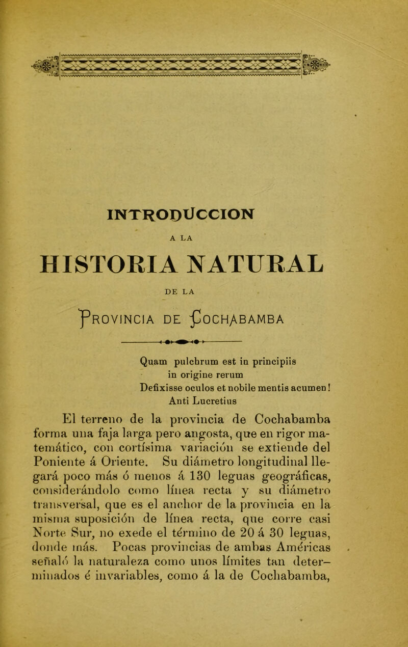 INTRODUCCION A LA HISTORIA NATURAL DE LA Provincia de Pochabamba 1 «I ^ I» I Quam pulchrum est ia prmcipiis in origine rerum Defixisse oculos et nobile mentís acumen! Anti Lucretius El terreno de la provincia de Cochabamba forma una faja larga pero angOvSta, que en rigor ma- temático, con cortísima variación se extiende del Poniente á Oriente. Su diámetro longitudinal lle- gará poco más ó menos á 130 leguas geográficas, considerándolo como línea recta y su diámetro transversal, que es el anchor de la provincia en la misiua suposición de línea recta, que cori’e casi Norte Sur, no exede el término de 20 á 30 leguas, donde más. Pocas provincias de ambas Améi’icas señaló la naturaleza como unos límites tan deter- minados é invariables, como á la de Cochabamba,