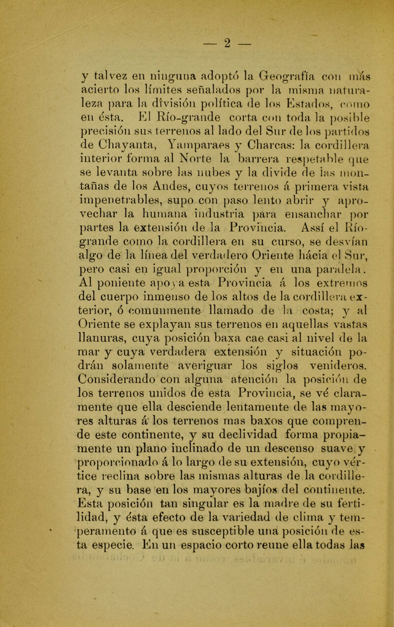 y tal vez en ninguna adoptó la Geografía con más acierto los límites señalados por la misma natura- leza j)ara la división política de los Estados, cmiio en ésta. El Río-grande corta con toda la ])os¡l)Ie precisión sus terrenos al lado del Sur de los jjartidos de Oliayanta, Yamparaes y Charcas: la cordillera, interior forma al Norte la barrera resj)etable fpie se levanta sobre las nubes y la divide de las mon- tañas de los Andes, cuyos terrenos á primera vista inipeneti'ables, supo con ¡)aso lento abril- y apro- vechar la humana industria para ensanchar por partes la extensión de la Provincia. Assí el líío- grande como la cordillera en su curso, se desvían algo de la línea del verdadero Oriente hácia e! Sur, pero casi en igual proporción y en una paralela. Al poniente apo\a esta Provincia á los extremos del cuerpo inmenso de los altos de la cordillera ex- terior, ó comunmente llamado de la costa; y al Oriente se explayan sus terrenos en aquellas vastas llanuras, cuya posición baxa cae casi al nivel de la mar y cuya verdadera extensión y situación po- drán solamente averiguar los siglos venideros. Considerando con alguna atención la posición de los terrenos unidos de esta Provincia, se vó clara- mente que ella desciende lentamente de las mayo- res alturas á’ los terrenos mas baxos que compren- de este continente, y su declividad forma propia- mente un plano inclinado de un descenso suave y proporcionado á lo largo de su extensión, cuyo vér- tice reclina sobre las mismas alturas de la cordille- ra, y su base'en los mayores bajíos del continente. Esta posición tan singular es la madi e de su ferti- lidad, y ésta efecto de la variedad de clima y tem- 'peramento á que es susceptible una posición de es- ta especie. En un espacio corto reúne ella todas las