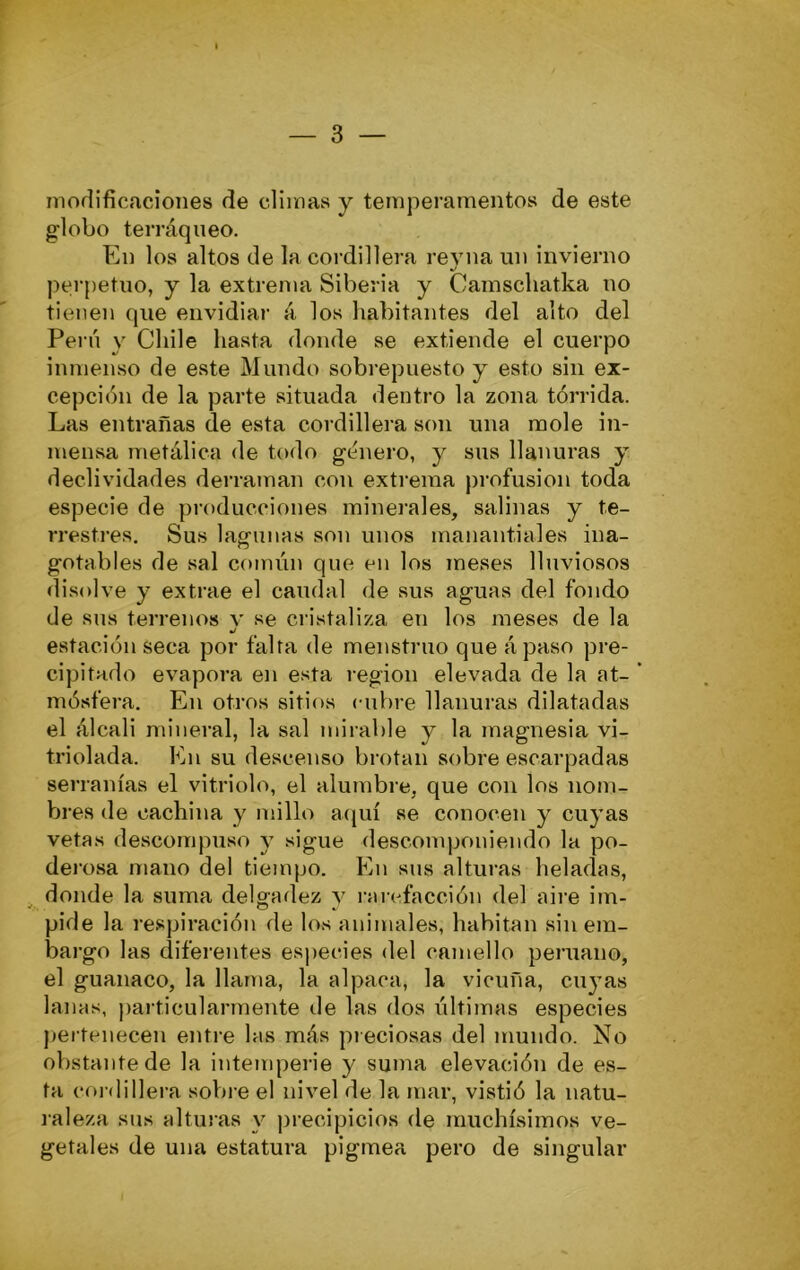 modificaciones de climas y temperamentos de este globo terráqueo. En los altos de la cordillera revna un invierno perpetuo, y la extrema Siberia y Camscliatka no tienen que envidiar á los habitantes del alto del Perú y Chile hasta donde se extiende el cuerpo inmenso de este Mundo sobrepuesto y esto sin ex- cepción de la parte situada dentro la zona tórrida. Las entrañas de esta cordillera son una mole in- mensa metálica de todo género, y sus llanuras y declividades derraman con extrema profusión toda especie de producciones minerales, salinas y te- rrestres, Sus lagunas son unos manantiales ina- gotables de sal común que en los meses lluviosos disolve y extrae el caudal de sus aguas del fondo de sus terrenos v se cristaliza en los meses de la «/ estación seca por falta de menstruo que ápaso pre- cipitado evapora en esta región elevada de la at- ’ mósfera. En otros sitios cubre llanuras dilatadas el álcali mineral, la sal mirable y la magnesia vi- triolada. En su descenso brotan sobre escarpadas serranías el vitriolo, el alumbre, que con los nom- h)res de cachina y millo acjuí se conocen y cuyas vetas descompuso y sigue descomponiendo la po- derosa mano del tiempo. En sus alturas heladas, donde la suma delgadez y rarefacción del aire im- pide la respiración de los animales, habitan sin em- bargo las diferentes es))ecies del camello peruano, el guanaco, la llama, la alpaca, la vicuña, cuyas lanas, particularmente de las dos últimas especies pertenecen entre las más pieciosas del mundo. No obstante de la intemperie y suma elevación de es- ta cordillera sobre el nivel de la mar, vistió la natu- raleza sus alturas y precipicios de muchísimos ve- getales de una estatura pigmea pero de singular