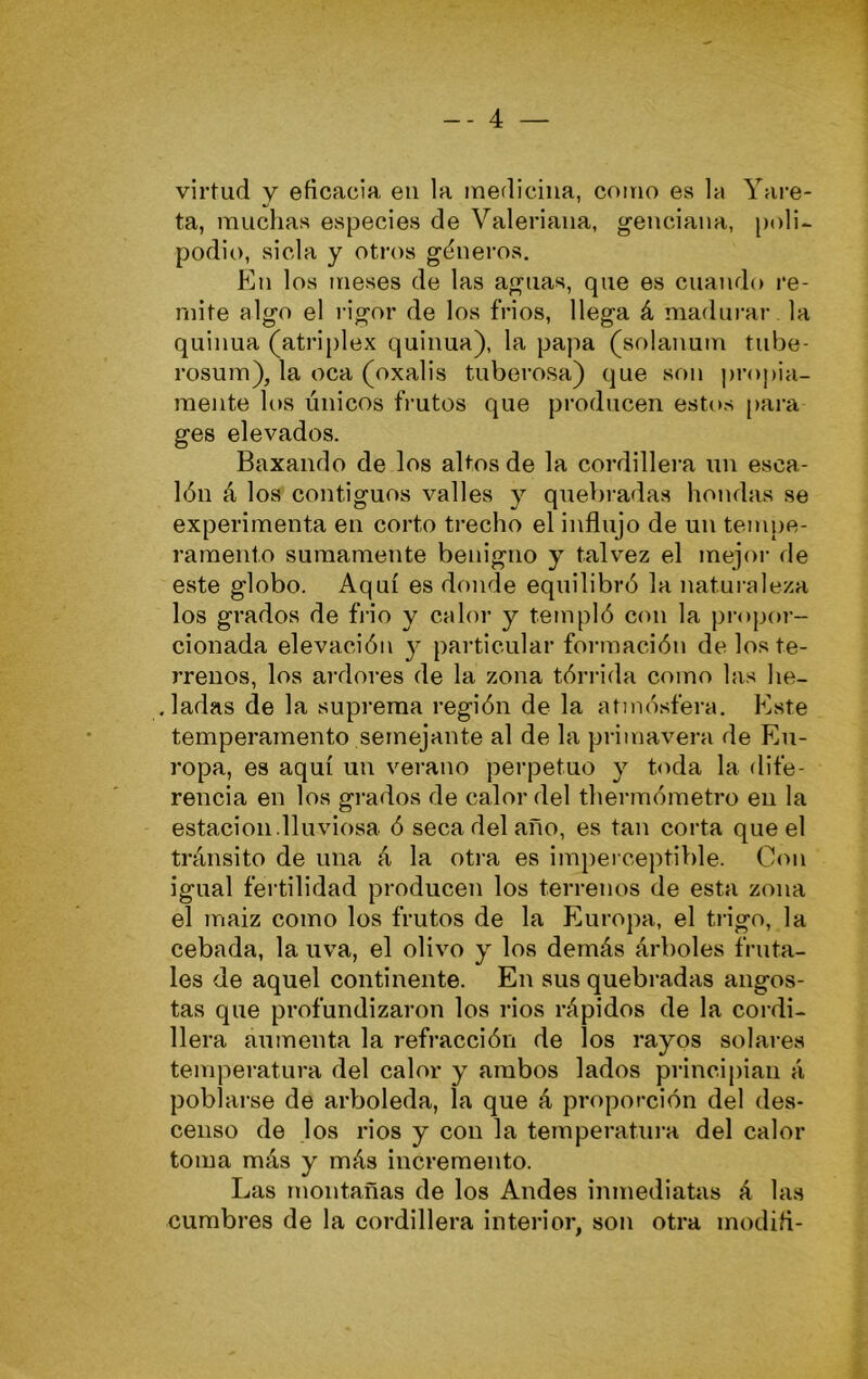 virtud y eficacia en la medicina, como es la Vare- ta, muchas especies de Valeriana, g’euciana, poli- podio, sida y otros géneros. En los meses de las aguas, que es cuando re- mite algo el rigor de los frios, llega á madui-ar la quilma (atriplex quinua), la papa (solanum tube- rosum), la oca (oxalis tuberosa) que son proj)¡a- mente los únicos frutos que producen estos [lara ges elevados. Baxando de los altos de la cordillera un esca- lón á los contiguos valles y quebradas hondas se experimenta en corto trecho el influjo de un tempe- ramento sumamente benigno y talvez el mejor de este globo. Aquí es donde equilibró la natui-aleza los grados de fiio y calor y templó con la propor- cionada elevación y particular formación de los te- rrenos, los ardores de la zona tórrida como las he- , ladas de la suprema región de la atmósfera. Este temperamento semejante al de la primavera de Eu- ropa, es aquí un verano perpetuo y toda la dife- rencia en los grados de calor del thermómetro en la estación.lluviosa ó seca del año, es tan corta que el tránsito de una á la otra es imperceptible. Con igual fertilidad producen los terrenos de esta zona el maiz como los frutos de la Europa, el ti’igo, la cebada, la uva, el olivo y los demás árboles fruta- les de aquel continente. En sus quebi'adas angos- tas que profundizaron los rios rápidos de la coi di- llera aumenta la refracción de los rayos solai-es temperatura del calor y ambos lados principian á poblarse de arboleda, la que á proporción del des- censo de los rios y con la temperatura del calor toma más y más incremento. Las montañas de los Andes inmediatas á las cumbres de la cordillera interior, son otra modifi-