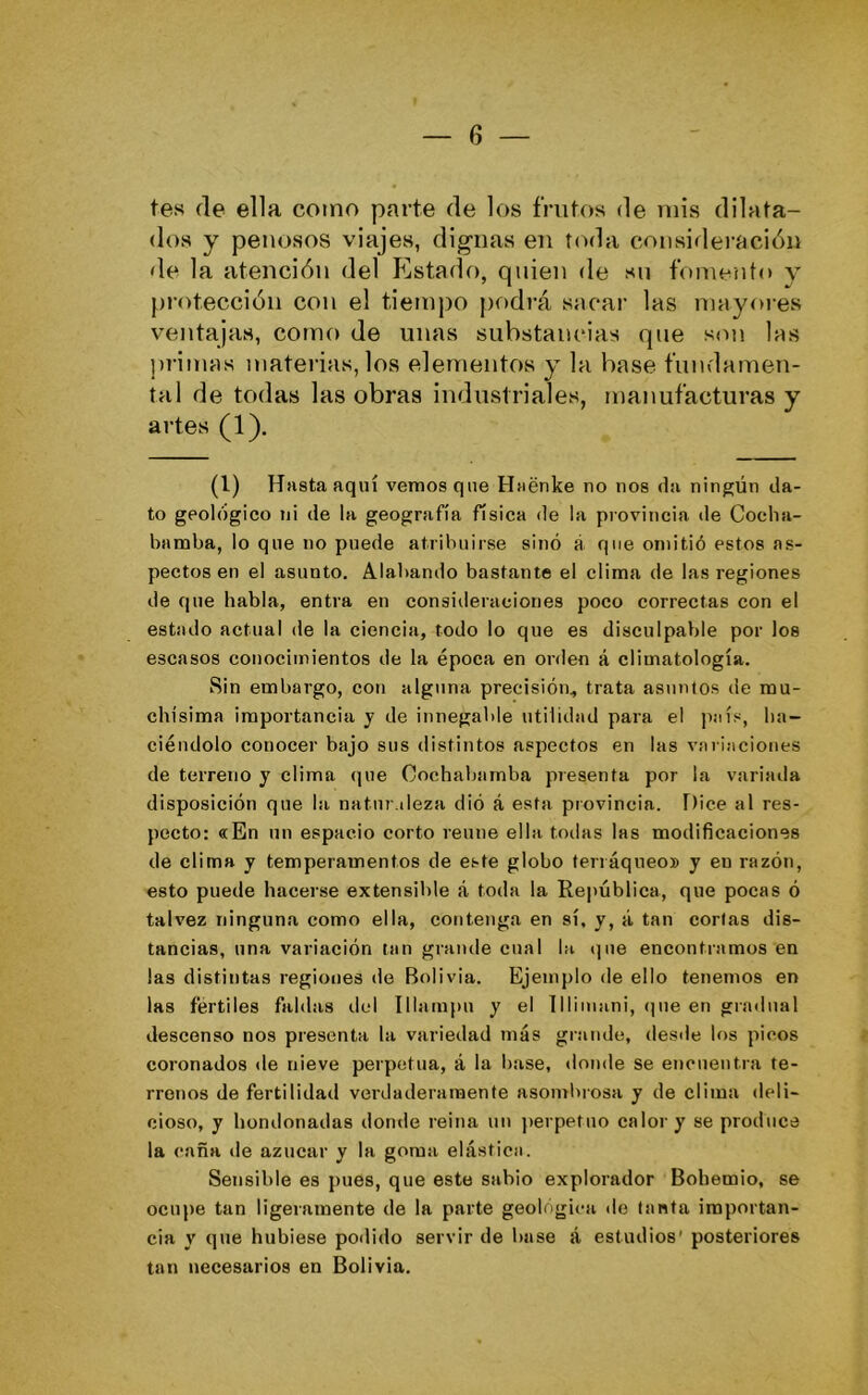 tes (le ella como parte de los frutos de mis dilata- dos y penosos viajes, dig-nas en toda consideración de la atención del Pastado, quien de su fomento y jjrotección con el tiempo podrá sacar las mayores ventajas, como de unas substancias que son las primas materias, los elementos y la base fundamen- tal de todas las obras industriales, manufacturas y artes (1). (l) Hnstaaquí vemos que Haénke no nos da ningún da- to geológico ni de la geografía física de la provincia de Cocha- bamba, lo que no puede atribuirse sino á que omitió estos as- pectos en el asunto. Alabando bastante el clima de las regiones de que habla, entra en consideraciones poco correctas con el estado actual de la ciencia, todo lo que es disculpable por los escasos conocimientos de la época en orden á climatología. Sin embargo, con alguna precisión, trata asuntos de mu- chísima importancia y de innegable utilidad para el país, ha- ciéndolo conocer bajo sus distintos aspectos en las variaciones de terreno y clima (jue Cochabarnba presenta por la variada disposición que la naturaleza dió á esta provincia. Dice al res- pecto: «En un espacio corto reúne ella todas las modificaciones de clima y temperamentos de este globo terráqueo» y en razón, esto puede hacerse extensible á toda la Reitública, que pocas ó talvez ninguna como ella, contenga en sí, y, á tan corlas dis- tancias, una variación tan glande cual la ijue encontramos en las distintas regiones de Bolivia. Ejemplo de ello tenemos en las fértiles faldas del Illampu y el lllimani, <]ue en gradual descenso nos presenta la variedad más grande, desde los picos coronados de nieve perpetua, á la base, donde se encuentra te- rrenos de fertilidad verdaderamente asomlnosa y de clima deli- cioso, y hondonadas donde reina un perpetuo calor y se produce la caña de azúcar y la goma elástica. Sensible es pues, que este sabio explorador Bohemio, se ocnjie tan ligeramente de la parte geológica de tanta importan- cia y que hubiese po<lido servir de base á estudios’ posteriores tan necesarios en Bolivia.