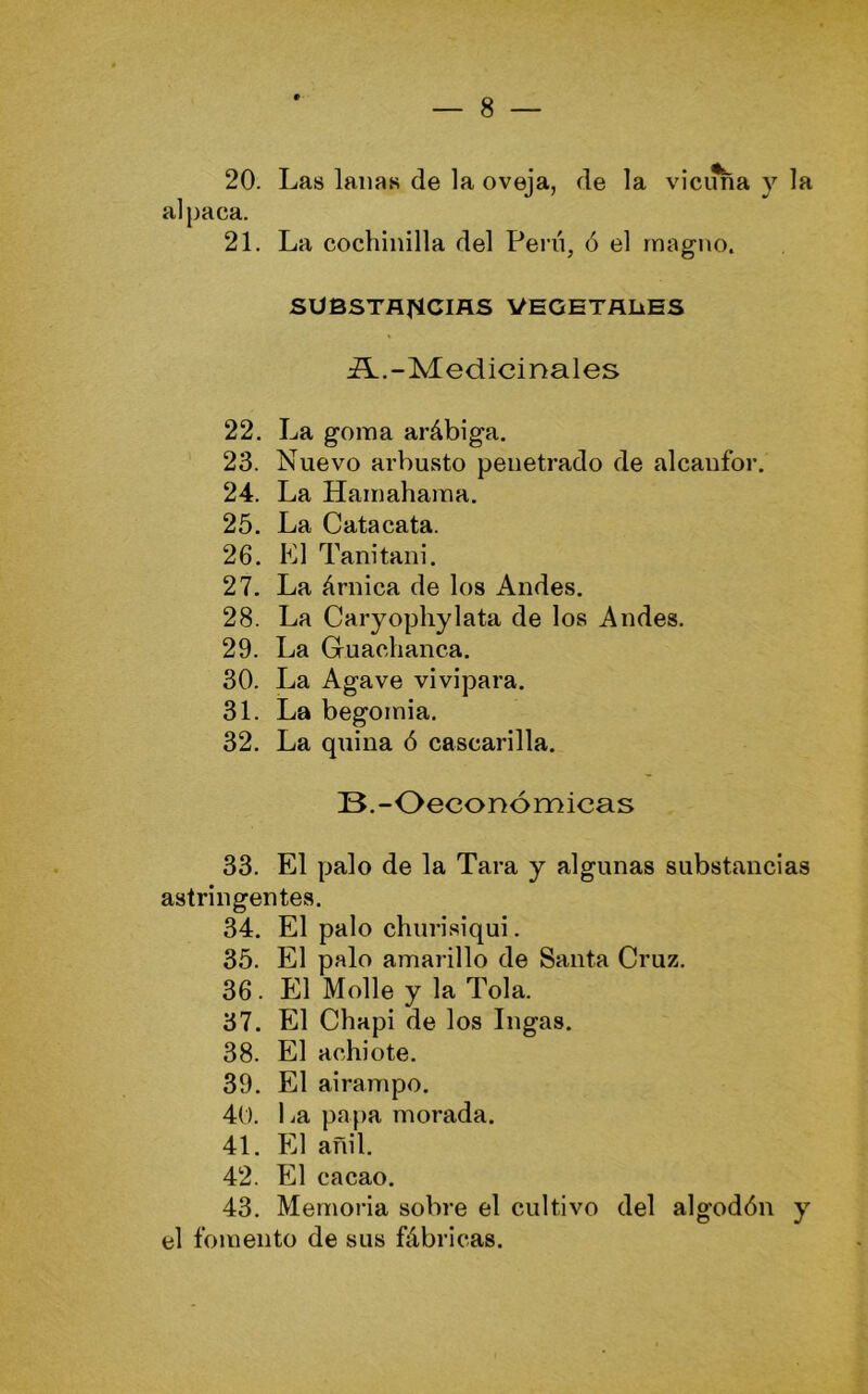 20. Las lanas de la oveja, de la vicima y la alpaca. 21. La cochinilla del Pern, ó el magno. SUBSTflJ^CIAS VEGHTALiES ¿L.-Medicinales 22. La goma arábiga. 23. Nuevo arbusto penetrado de alcanfor. 24. La Hamahama. 25. La Catacata. 26. El Tanitani. 27. La árnica de los Andes, 28. La Caryopliylata de los Andes. 29. La Guaclianca. 30. La Agave vivípara. 31. La begomia. 32. La quina ó cascarilla, B.-Oeconómicas 33. El palo de la Tara y algunas substancias astringentes. 34. El palo churisiqui. 35. El palo amarillo de Santa Cruz. 36. El Molle y la Tola. 37. El Chapi de los Ingas. 38. El achiote. 39. El airampo. 40. La papa morada. 41. El añil. 42. El cacao. 43. Memoria sobre el cultivo del algodón y el fomento de sus fábricas.