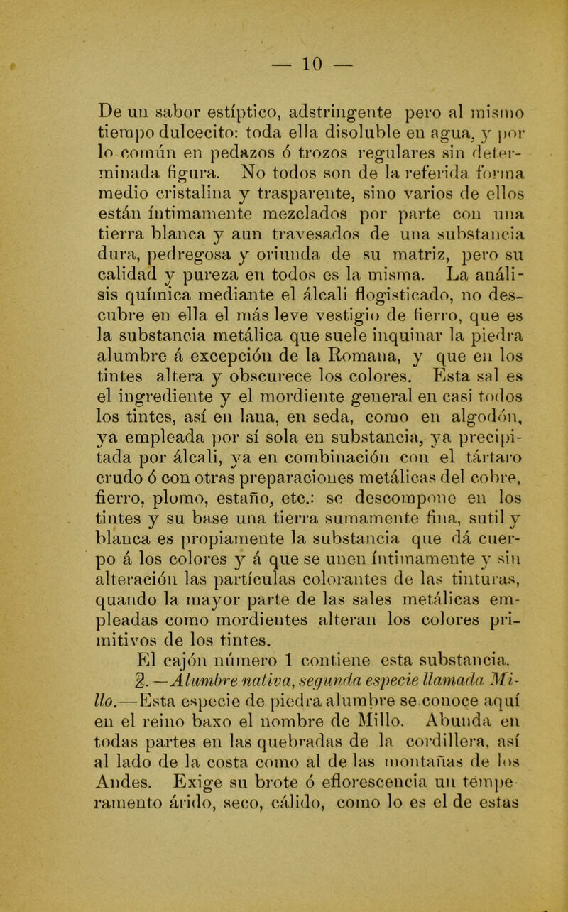 De un sabor estíptico, adstrhigente pero al mismo tiempo dulcecito: toda ella disoluble en agua, y pol- lo común en pedazos ó trozos regulares sin deter- minada figura. No todos son de la referida forma medio cristalina y trasparente, sino varios de ellos están íntimamente mezclados por parte con una tierra blanca y aun travesados de una substancia dura, pedregosa y oriunda de su matriz, pero su calidad y pureza en todos es la misma. La análi- sis química mediante el álcali flogisticado, no des- cubre en ella el más leve vestigio de fierro, que es la substancia metálica que suele inquinar la piedra alumbre á excepción de la Romana, y que en los tintes altera y obscurece los colores. Pista sal es el ingrediente y el mordiente general en casi todos los tintes, así en lana, en seda, como en algodón, ya empleada por sí sola en substancia, ya preci[)i- tada por álcali, ya en combinación con el tártaro crudo ó con otras preparaciones metálicas del cobre, fierro, plomo, estaño, etc.: se descompone en los tintes y su base una tierra sumamente fina, sutil y blanca es propiamente la substancia que dá cuer- po á los colores y á que se unen íntimamente y sin alteración las partículas colorantes de las tintinas, quando la mayor parte de las sales metálicas em- pleadas como mordientes alteran los colores pri- mitivos de los tintes. Pll cajón número 1 contiene esta substancia. E. — Alumbre nativa, segunda especie llamada Afi- lio.— Esta especie de piedra alumbre se conoce aquí en el reino baxo el nombre de Millo. Abunda en todas partes en las quebradas de la cordillera, así al lado de la costa como al de las montañas de los Andes. Exige su brote ó eflorescencia un tempe- ramento árido, seco, cálido, como lo es el de estas