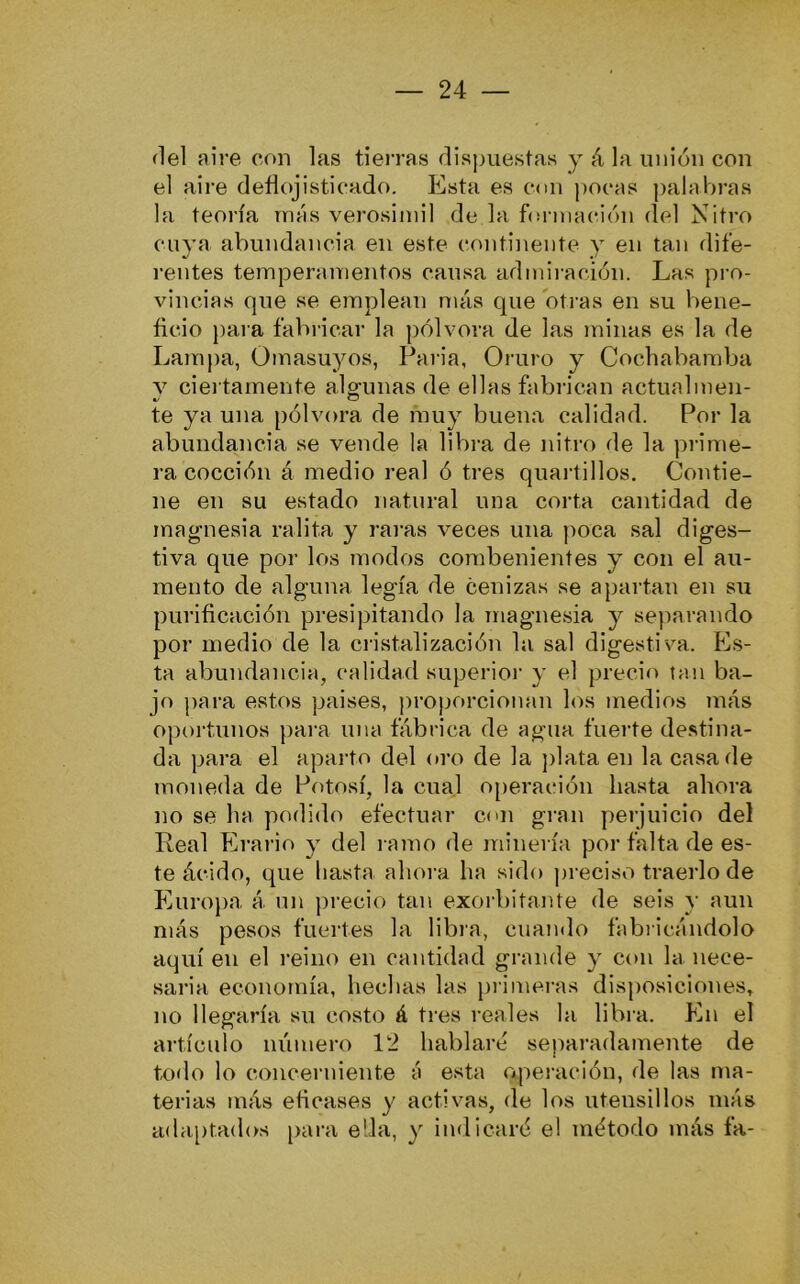 del aire con las tierras dispuestas y á la unión con el aire deílojistieado. Esta es con pocas palabras la teoría más verosímil de la bíi inación del Nitro ciiva abundancia en este continente y en tan dife- rentes temperamentos cansa admiración. Las pro- vincias que se emplean más que ot]’as en su bene- fício para fabricar la pólvora de las minas es la de Lamj)a, Ümasuyos, Paria, Oruro y Cochabamba y ciei tamente algunas de ellas fabrican actualmen- te ya una pólvora de muy buena calidad. Por la abundancia se vende la lil)i-a de nitro de la pi-ime- ra cocción á medio real ó tres quai-tillos. Contie- ne en su estado natural una corta cantidad de magnesia ralita y raras veces una ]mca sal diges- tiva que por los modos corabenientes y con el au- mento de alguna legía de cenizas se apartan en su purificación presipitando la magnesia y separando por medio de la cristalización la sal digestiva. Es- ta abundancia, calidad superior y el precio tan ba- jo j)ara estos paises, ju’oporcionan los medios más oportunos para una fábrica de agua fuerte destina- da para el aparto del oro de la ])lata en la casa de moneda de Píitosí, la cual operación hasta ahora no se ha podido efectuar con gran perjuicio del Real Erario y del ramo de minería por falta de es- te ácido, que hasta ahora ha sido ])reciso traerlo de Eurojta á un precio tan exorbitante de seis y aun más pesos fuertes la libra, cuando fabricándolo aquí en el reino en cantidad grande y con la nece- saria economía, hechas las primeras disj)Osiciones, no llegaría su costo á tres reales la libra. En el artículo lu'imero 12 hablaré separadamente de todo lo concerniente á esta operación, de las ma- terias imis eticases y activas, de los utensilios más adaptados para ella, y indicaré el método más fa-