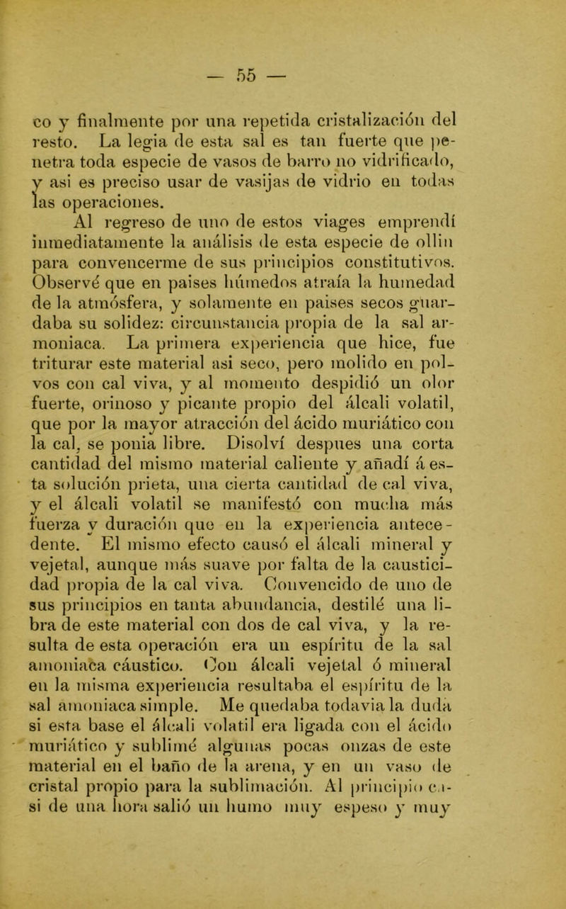 co y finalmente por una repetida cristalización del resto. La legia de esta sal es tan fuerte que pe- netra toda especie de vasos de barro no vidrificado, y asi es preciso usar de vasijas de vidrio en todas las operaciones. Al regreso de uno de estos viages emprendí inmediatamente la análisis de esta especie de ollin para convencerme de sus principios constitutivos. Observó que en paises húmedos atraía la humedad de la atmósfera, y solamente en paises secos guar- daba su solidez: circunstancia propia de la sal ar- moniaca. La primera experiencia que hice, fue triturar este material asi seco, pero molido en pol- vos con cal viva, y al momento despidió un olor fuerte, orinoso y picante propio del álcali volátil, que por la mayor atracción del ácido inuriático con la cal, se ponia libre. Disolví después una corta cantidad del mismo material caliente y añadí á es- ta solución prieta, una cierta cantidad de cal viva, y el álcali volátil se manifestó con mucha más fuerza y duración que en la experiencia antece- dente. El mismo efecto causó el álcali mineral y vejetal, aunque más suave por falta de la caustici- dad j)ropia de la cal viva. Convencido de uno de sus principios en tanta abundancia, destiló una li- bra de este material con dos de cal viva, y la re- sulta de esta operación era un espíritu de la sal amoniaca cáustico. Con álcali vejetal ó mineral en la misma exj)eriencia resultaba el espíritu de la sal amoniaca simple. Me quedaba todavia la duda si esta base el álcali vrdatil era ligada con el ácido muriático y sublimó algunas pocas onzas de este material en el baño de la arena, y en un vaso de cristal propio para la sublimación. Al pi-incipio c.i- si de una hora salió un humo muy espeso y muy'
