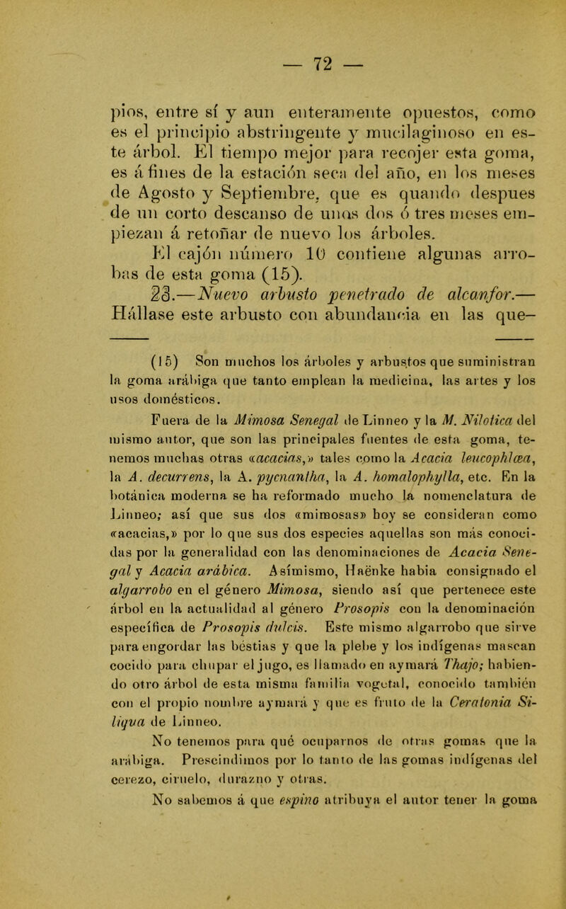píos, entre sí y aun enteramente opuestos, como es el principio abstringente y inucilaginoso en es- te árbol. K1 t.iein¡)0 mejor para recojer esta goma, es afines de la estación seca del año, en los meses de Agosto y Septiembre, que es quando después de un corto descanso de unas dos ó tres meses em- piezan á retoñar de nuevo los árV)oles. K1 cajón número lü contiene algunas ai'ro- bas de esta goma (16). 2ñ.—Nuevo arbusto penetrado de alcanfor.— ílállase este arbusto con abundam-la en las que- (16) Son Dinchos loa árhole.s y arbustos que suministran la goma arál)iga que tanto emplean la medicina, las artes y los usos domésticos. Fuera de la Mimosa Senegal deLinneo y la M. NiJoiica del mismo autor, que son las principales fuentes de esta goma, te- nemos muchas otras (íacacins,!) tales como la .tfflcw Imicophlcea, la A. decurrens, la A. pycnaniha, la A. homalophyJla, etc. Kn la botánica moderna se ha reformado mucho la nomenclatura de Jjinneo; así que sus dos «mimosas» boy se consideran como «acacias,» por lo que sus dos especies aquellas son más conoci- das por la generalidad con las denominaciones de Acacia Sene- gal g Acacia arábica. Asimismo, Haénke habia consignado el algarrobo en el género Mimosa, siendo así que pertenece este árbol en la actualidad al género Prosopis con la denominación específica de Prosopis dnlcis. Esfe mismo algarrobo que sirve para e!)gordar las bestias y que la plebe y los indígenas mascan cocido para chupar el jugo, es llan)ad(> en aymará Thajo; habien- do otro árbol de esta misma familia vogctal, conoci<lo también con el propio nombre aymará y que es fruto de la Ceralonia Si- liqva de Linneo. No tenemos piira qué ocuparnos de otras gomas que la arabiga. Pí ■escindimos por lo tanto de las gomas indígenas del cerezo, ciruelo, durazno y otras. No sabemos á que espino atribuya el autor tener la goma