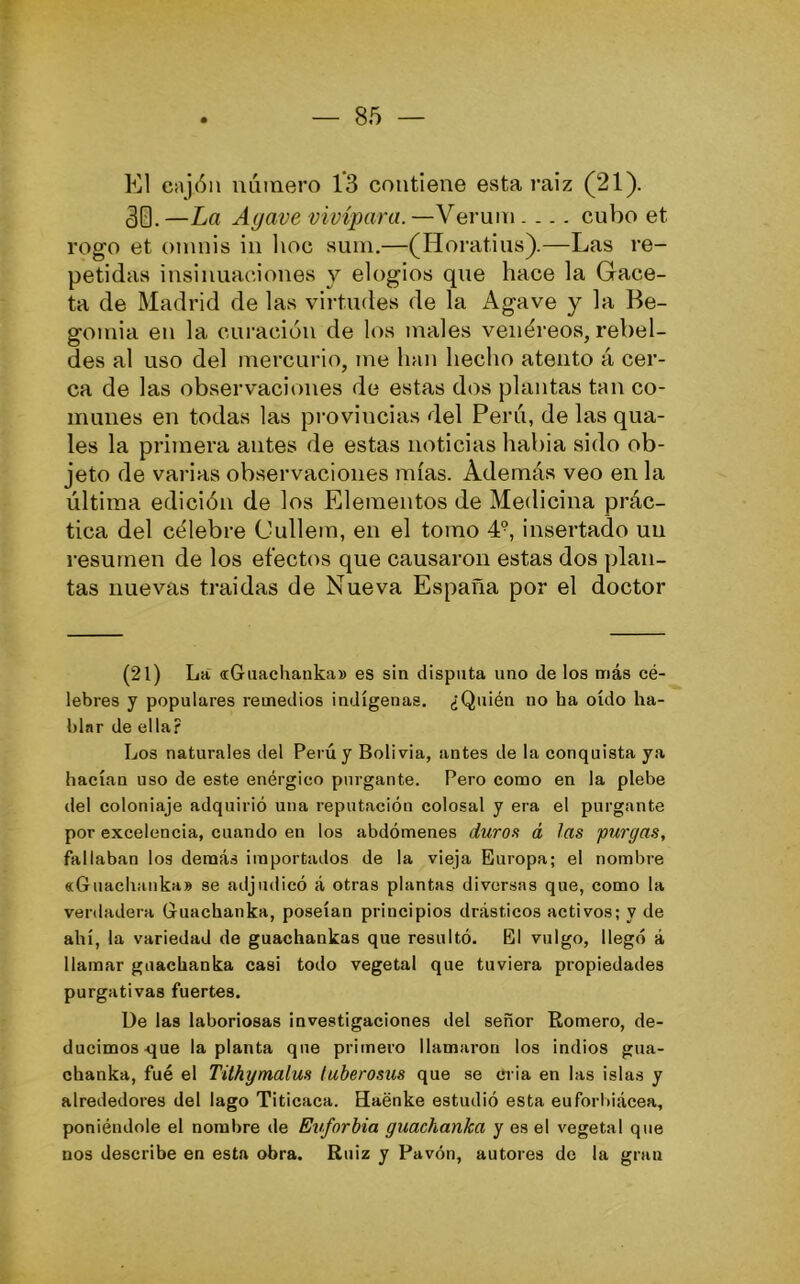 El Cíijón número 13 contiene esta raiz (21). 30. —La Agave vivípara. —Verum.... cubo et rogo et onniis in lioc sum.—(Horatius).—Las re- petidas insinuaciones v elogios que hace la Gace- ta de Madrid de las virtudes de la Agave y la Be- gomia en la curación de los males venéi’eos, rebel- des al uso del mercurio, me han hecho atento á cer- ca de las observaciones de estas dos plantas tan co- munes en todas las provincias del Perú, de las qua- les la primera antes de estas noticias habia sido ob- jeto de varias observaciones mías. Además veo en la última edición de los Elementos de Medicina prác- tica del célebre Cullem, en el tomo 4°, insertado un resumen de los efectos que causaron estas dos plan- tas nuevas traídas de Nueva España por el doctor (21) La «Guachanka» es sin disputa uno de los más cé- lebres y populares remedios indígenas. ¿Quién no ha oído ha- blnr de ella? Los naturales del Perú y Solivia, antes de la conquista ya hacían uso de este enérgico purgante. Pero como en la plebe del coloniaje adquirió una reputación colosal y era el purgante por excelencia, cuando en los abdómenes duros á las purgas, fallaban los demás importados de la vieja Europa; el nombre «Guachaiika» se adjudicó á otras plantas diversas que, como la verdadera Guachanka, po.seían principios drásticos activos; y de ahí, la variedad de guachankas que resultó. El vulgo, llegó á llamar guachanka casi todo vegetal que tuviera propiedades purgativas fuertes. üe las laboriosas investigaciones del señor Romero, de- ducimos sjue la planta que primero llamaron los indios gua- chanka, fué el Tithymalus luberosus que se ci ia en las islas y alrededores del lago Titicaca. Haénke estudió esta euforbiácea, poniéndole el nombre de Euforbia guachanka y es el vegetal que nos describe en esta obra. Ruiz y Pavón, autores de la gran