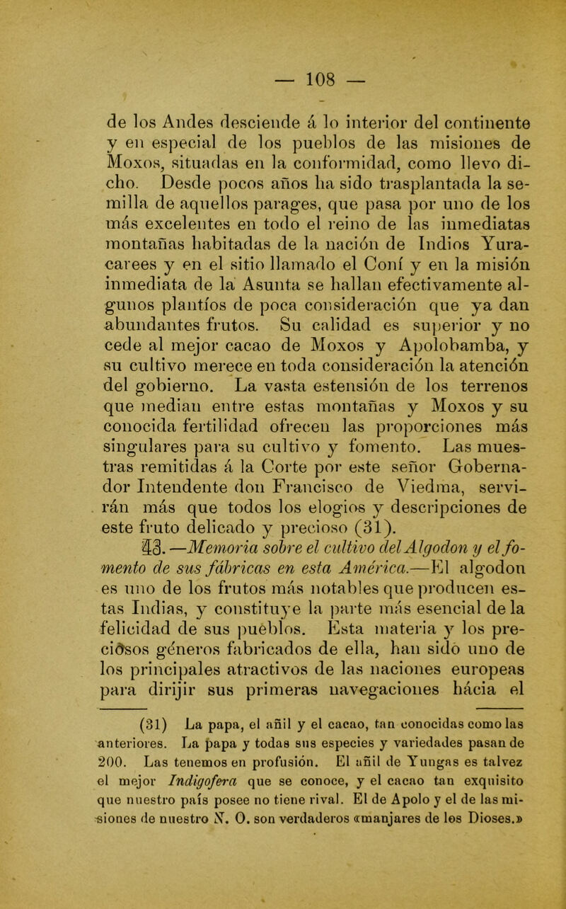 de los Andes desciende á lo interior del continente y en especial de los pueblos de las misiones de Moxos, situadas en la conformidad, como llevo di- cho. Desde pocos años ha sido ti-asplantada la se- milla de aquellos parages, que pasa por uno de los más excelentes en todo el reino de las inmediatas montañas habitadas de la nación de Indios Yura- carees y en el sitio llamado el Coní y en la misión inmediata de la Asunta se hallan efectivamente al- gunos plantíos de poca consideración que ya dan abundantes frutos. Su calidad es superior y no cede al mejor cacao de Moxos y Apolobamba, y su cultivo merece en toda consideración la atención del gobierno. La vasta estensión de los terrenos que median entre estas montañas y Moxos y su conocida fertilidad ofrecen las proporciones más singulares para su cultivo y fomento. Las mues- tras remitidas á la Corte por este señor Goberna- dor Intendente don Francisco de Viedraa, servi- rán más que todos los elogios y descripciones de este fruto delicado y precioso (31). —Memoria sobre el cultivo del Algodón y el fo- mento de sus fábricas en esta América.—El algodón es uno de los frutos más notables que producen es- tas Indias, y constituye la ])arte más esencial de la felicidad de sus pueblos. Esta materia y los pre- cidsos góneros fabricados de ella, han sido uno de los principales atractivos de las naciones europeas para dirijir sus primeras navegaciones hácia el (31) La papa, el añil y el cacao, tan conocidas como las anteriores. La papa y todas sus especies y variedades pasan de 200. Las tenemos en profusión. El añil de Yungas es talvez el mejor Indigofera que se conoce, y el cacao tan exquisito que nuestro país posee no tiene rival. El de Apolo y el de las m¡- ■siones de nuestro X. O. son verdaderos «manjares de los Dioses.»