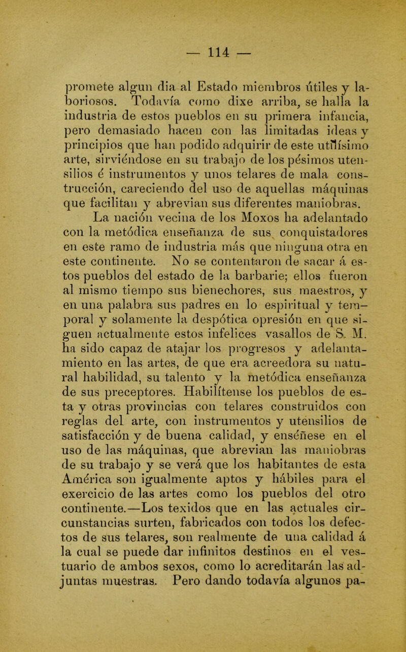 promete algún dia al Estado miembros útiles y la- boriosos. Todavía como dixe arriba, se halla la industria de estos pueblos en su primera infancia, pero demasiado hacen con las limitadas ideas y principios que han podido adquirir de este útilísimo arte, sirviéndose en su trabajo de los pésimos uten- silios é instrumentos y unos telares de mala cons- trucción, careciendo del uso de aquellas máquinas que facilitan y abrevian sus diferentes maniobras. La nación vecina de los Moxos ha adelantado con la metódica enseñanza de sus conquistadores en este ramo de industria más que ninguna otra en este continente. No se contentíiron de sacai’ á es- tos pueblos del estado de la barbarie; ellos fueron al mismo tiempo sus bienechores, sus maestros, y en una palabra sus padres en lo espiritual y tem- poral y solamente la despótica opresión en que si- guen actualmente estos infelices vasallos de S. M. ha sido capaz de atajar los progresos y adelanta- miento en las artes, de que era acreedora su natu- ral habilidad, su talento y la metódica enseñanza de sus preceptores. Habilítense los pueblos de es- ta y otras provincias con telares construidos con reglas del arte, con instrumentos y utensilios de satisfacción y de buena calidad, y enséñese en el uso de las máquinas, que abrevian las maniobras de su trabajo y se verá que los habitantes de esta América son igualmente aptos y hábiles para el exercicio de las artes como los pueblos del otro continente.—Los texidos que en las actuales cir- cunstancias surten, fabricados con todos los defec- tos de sus telares, son realmente de una calidad á la cual se puede dar infinitos destinos en el ves- tuario de arabos sexos, como lo acreditarán las ad- juntas muestras. Pero dando todavía algunos pa-