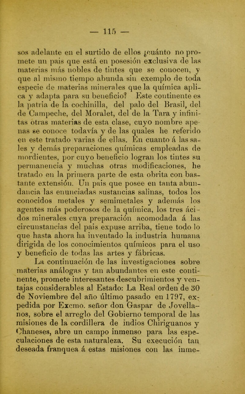 sos adelante en el surtido de ellos ¿cuánto no pro- mete un pais que está en posesión exclusiva de las materias más nobles de tintes que se conocen, y que al mismo tiempo al)unda sin exemplo de toda especie de materias minerales que la química apli- ca y adapta para su beneficio? Este continente es la patria de la cochinilla, del palo del Brasil, del de Campeche, del Moralet, del de la Tara y infini- tas otras materias de esta clase, cuyo nombre ape- nas se conoce todavía y de las quales he referido en este tratado varias de ellas. En cuanto á las sa- les y demás preparaciones químicas empleadas de mordientes, por cuyo beneficio logran los tintes su permanencia y muchas otras modificaciones, he tratado en la primera parte de esta obrita con bas- tante extensión. Un pais que posee en tanta abun- dancia las enunciadas sustancias salinas, todos los conocidos metales y semiraetales y además los agentes más poderosos de la química, los tres áci- dos minei'ales cuya preparación acomodada á las circunstancias del pais expuse arriba, tiene todo lo que hasta ahora ha inventado la industria humana dirigida de los conocimientos químicos para el uso y beneficio de todas las artes y fábricas. La continuación de las investigaciones sobre materias análogas y tan abundantes en este conti- nente, promete interesantes descubrimientos y ven- tajas considerables al Estado: La Real orden de i50 de Noviembre del año último pasado en 1797, ex- pedida por Excmo. señor don Gaspar de Jovella- nos, sobre el arreglo del Gobierno temporal de las misiones de la cordillera de indios Chiriguanos y Chaneses, abre un campo inmenso para las espe- culaciones de esta naturaleza. Su execución tan deseada franquea á estas misiones con las inme-