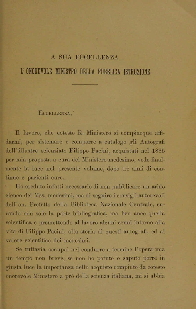 A SUA ECCELLENZA y ONOREVOLE MINISTRO DELLA PUBBLICA ISTRUZIONE Eccellenza,' * Il lavoro, elle cotesto R. Ministero si compiacque affi- darmi, per sistemare e comporre a catalogo gli Autografi deir illustre scienziato Filippo Pacini, acquistati nel 1885 per mia proposta a cura del Ministero medesimo, vede final- mente la luce nel presente volume, dopo tre anni di con- tinue e pazienti cure. ' Ho creduto infatti necessario di non pubblicare un arido elenco dei Mss. medesimi, ma di seguire i consigli autorevoli dell’ on. Prefetto della Biblioteca Nazionale Centrale, cu- rando non solo la parte bibliografica, ma ben anco quella scientifica e premettendo al lavoro alcuni cenni intorno alla vita di Filippo Pacini, alla storia di questi autografi, ed al valore scientifico dei medesimi. Se tuttavia occupai nel condurre a termine l’opera mia un tempo non breve, se non ho potuto o saputo porre in giusta luce la importanza dello acquisto compiuto da cotesto onorevole Ministero a prò della scienza italiana, mi si abbia