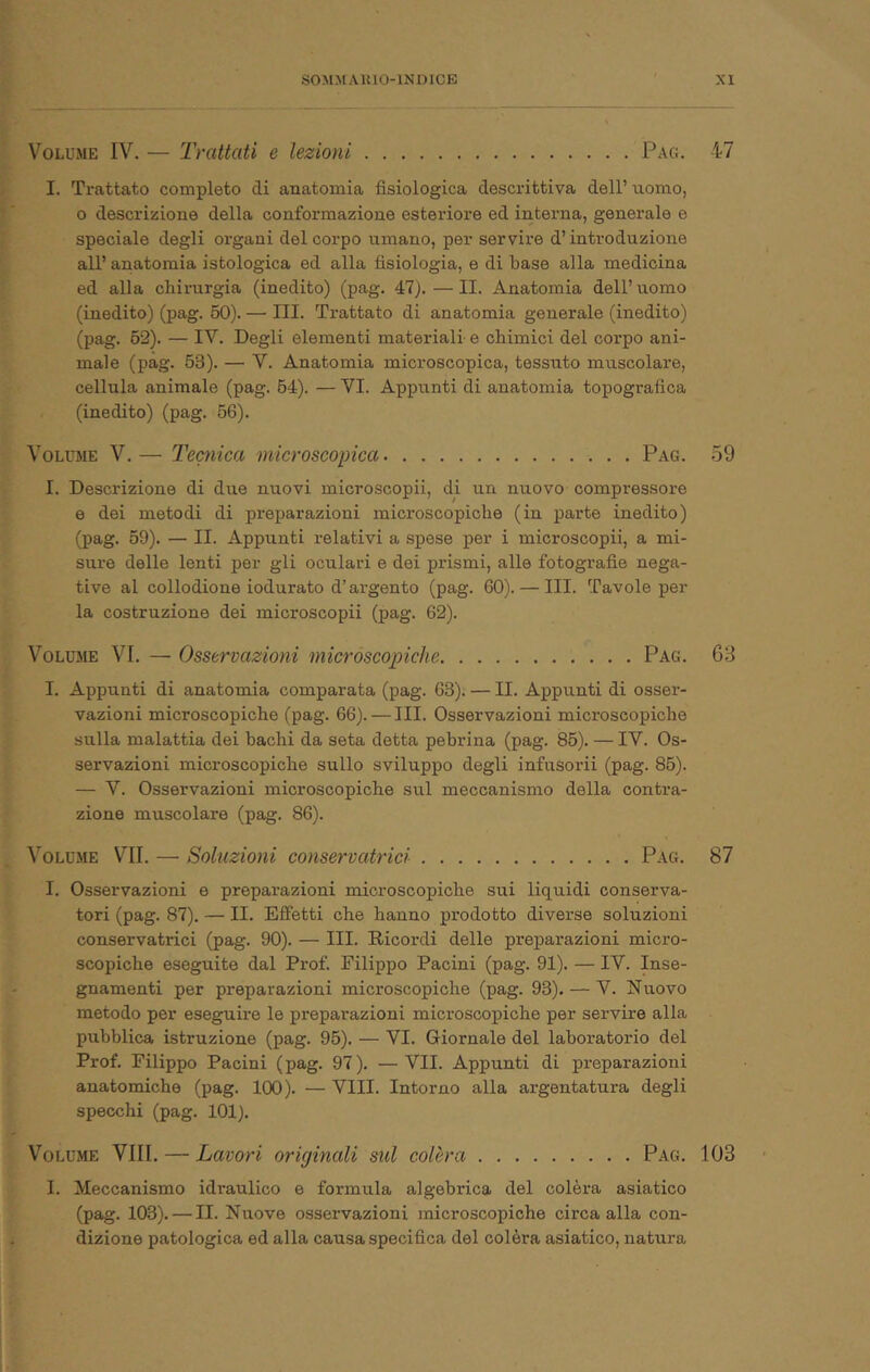 Volume IV. — Trattati e lezioni Pag. 47 I. Trattato completo di anatomia fisiologica descrittiva dell’ nomo, o descrizione della conformazione esteriore ed interna, generale e speciale degli organi del corpo umano, per servire d’introduzione all’ anatomia istologica ed alla fisiologia, e di base alla medicina ed alla chirurgia (inedito) (pag. 47). — II. Anatomia dell’uomo (inedito) (pag. 60). — III. Trattato di anatomia generale (inedito) (pag. 62). — IV. Degli elementi materiali e chimici del corpo ani- male (pag. 63). — V. Anatomia microscopica, tessuto muscolare, cellula animale (pag. 64). — VI. Appunti di anatomia topografica (inedito) (pag. 66). Volume V.— Tecnica microscopica Pag. 59 I. Descrizione di due nuovi microscopii, di un nuovo compressore e dei metodi di preparazioni microscopiche (in parte inedito) (pag. 69). — II. Appunti relativi a spese per i microscopii, a mi- sure delle lenti per gli oculari e dei prismi, alle fotografie nega- tive al collodione iodurato d’ai-gento (pag. 60). — III. Tavole per la costruzione dei microscopii (pag. 62). Volume VI. — Osservazioni micróscopiche Pag. 63 I. Appunti di anatomia comparata (pag. 68). — II. Appunti di osser- vazioni microscopiche (pag. 66). — III. Osservazioni microscopiche sulla malattia dei bachi da seta detta pebrina (pag. 86). — IV. Os- servazioni microscopiche sullo sviluppo degli infusorii (pag. 86). — V. Osservazioni microscopiche sul meccanismo della contra- zione muscolare (pag. 86). Volume VII. — Soluzioni conservatrici Pag. 87 I. Osservazioni e preparazioni microscopiche sui liquidi consex’va- tori (pag. 87). — II. Effetti che hanno prodotto diverse soluzioni conservatrici (pag. 90). — III. Ricordi delle preparazioni micro- scopiche eseguite dal Prof. Filippo Pacini (pag. 91). — IV. Inse- gnamenti per preparazioni microscopiche (pag. 93). — V. Nuovo metodo per eseguire le preparazioni microscopiche per servire alla pubblica istruzione (pag. 96). — VI. Giornale del laboratorio del Prof. Filippo Pacini (pag. 97). —VII. Appunti di preparazioni anatomiche (pag. 100). — Vili. Intorno alla argentatura degli specchi (pag. 101). V^OLUME Vili. — Lavori originali sul colèra Pag. 103 I. Meccanismo idraulico e formula algebrica del colèra asiatico (pag. 103). — II. Nuove osservazioni microscopiche circa alla con- dizione patologica ed alla causa specifica del colèra asiatico, natura