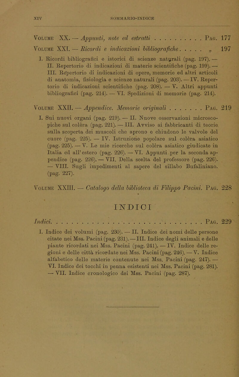 Volume XX. — AppunUj note ed estratti Pag. 177 Volume XXL — Ricordi e indicazioni bibliografiche „ 197 I. Ricordi bibliografici e istorici di scienze naty.rali (pag. 197). — II. Repertorio di indicazioni di materie scientifiche (pag. 199). —■ III. Re^ìertorio di indicazioni di opere, memorie ed alti-i articoli di anatomia, fisiologia e scienze natm-ali (pag. 203). — IV. Reper- torio di indicazioni scientifiche (pag. 208). — V. Altri appunti bibliografici (pag. 214). — VI. Spedizioni di memorie (pag. 214). V'^OLUME XXII. — Appendice. Memorie originali Pag. 219 I. Sui nuovi organi (pag. 219). — II. Nuove osservazioni microsco- piche sul colèra (pag. 221). — III. Avviso ai fabbricanti di teorie sulla scoperta dei muscoli che aprono e chiudono le valvole del cuore (pag. 225). — IV. Istruzione popolare sul colèra asiatico (pag. 225). — V. Le mie ricerche sul colèra asiatico giudicate in Italia ed all’estero (pag. 226).—VI. Appunti.per la seconda ap- pendice (pag. 226). — VII. Della scelta del professore (pag. 226). — Vili. Sugli impedimenti al sapere del sillabo Bufaliniano. (pag. 227). Volume XXIII. — Catalogo della biblioteca di Filippo Pacini. Pag. 228 » UNDICI Indici Pag. 229 I. Indice dei volumi (pag. 230). — II. Indice dei nomi delle persone citate nei Mss. Pacini (pag. 231). — III. Indice degli animali e delle piante ricordati nei Mss. Pacini (pag. 241). — IV. Indice delle re- gioni e delle città ricordate nei Mss. Pacini (pag. 246). —V. Indice alfabetico delle materie contenute nei Mss. Pacini (pag. 247). — VI. Indice dei tocchi in penna esistenti nei Mss. Pacini (pag. 281). — VII. Indice cronologico dei Mss. Pacini (pag. 287).