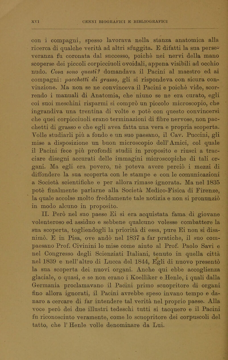 con i compagni, spesso lavorava nella stanza anatomica alla ricerca di qualche verità ad altri sfuggita. E difatti la sua perse- veranza fu coronata dal successo, poiché nei nervi della mano scoperse dei piccoli corpicciuoli ovoidali, appena visibili ad occhio nudo. Cosa sono questi f domandava il Pacini al maestro ed ai compagni: giacchetti di grasso, gli si rispondeva con sicura con- vinzione. Ma non se ne convinceva il Pacini e poiché vide, scor- rendo i manuali di Anatomia, che ninno se ne era curato, egli coi suoi meschini risparmi si comprò un piccolo microscopio, che ingrandiva una trentina di volte e potè con questo convincersi che quei corpicciuoli erano terminazioni di fibre nervose, non pac- chetti di grasso e che egli avea fatta una vera e propria scoperta. Volle studiarli più a fondo e un suo paesano, il Cav. Puccini, gli mise a disposizione un buon microscopio dell’Amici, col quale il Pacini fece più profondi studii in proposito e riuscì a trac- ciare disegni accurati delle immagini microsco]DÌche di tali or- gani. Ma egli era povero, né poteva avere perciò i mezzi di diffondere la sua scoperta con le stampe e con le comunicazioni a Società scientifiche e per allora rimase ignorata. Ma nel 1835 potè finalmente parlarne alla Società Medico-Fisica di Firenze, la quale accolse molto freddamente tale notizia e non si pronunziò in modo alcuno in proposito. II. Però nel suo paese Ei si era acquistata fama di giovane volenteroso ed assiduo e sebbene qualcuno volesse combattere la sua scoperta, togliendogli la priorità di essa, pure Ei non si disa- nimò. E in Pisa, ove andò nel 1837 a far pratiche, il suo com- paesano Prof. Civinini lo mise come aiuto al Prof. Paolo Savi e nel Congresso degli Scienziati Italiani, tenuto in quella città nel 1839 e nell’ altro di Lucca del 1844, Egli di nuovo presentò la sua scoperta dei nuovi organi. Anche qui ebbe accoglienza glaciale, o quasi, e se non erano i Koelliker e.Henle, i quali dalla G-ermania proclamavano il Pacini primo scuopritore di organi fino allora ignorati, il Pacini avrebbe speso invano tempo e da- naro a cercare di far intendere tal verità nel proprio paese. Alla voce però dei due illustri tedeschi tutti si tacquero e il Pacini fu riconosciuto veramente, come lo scuopritore dei corpuscoli del tatto, che 1’ Henle volle denominare da Lui.