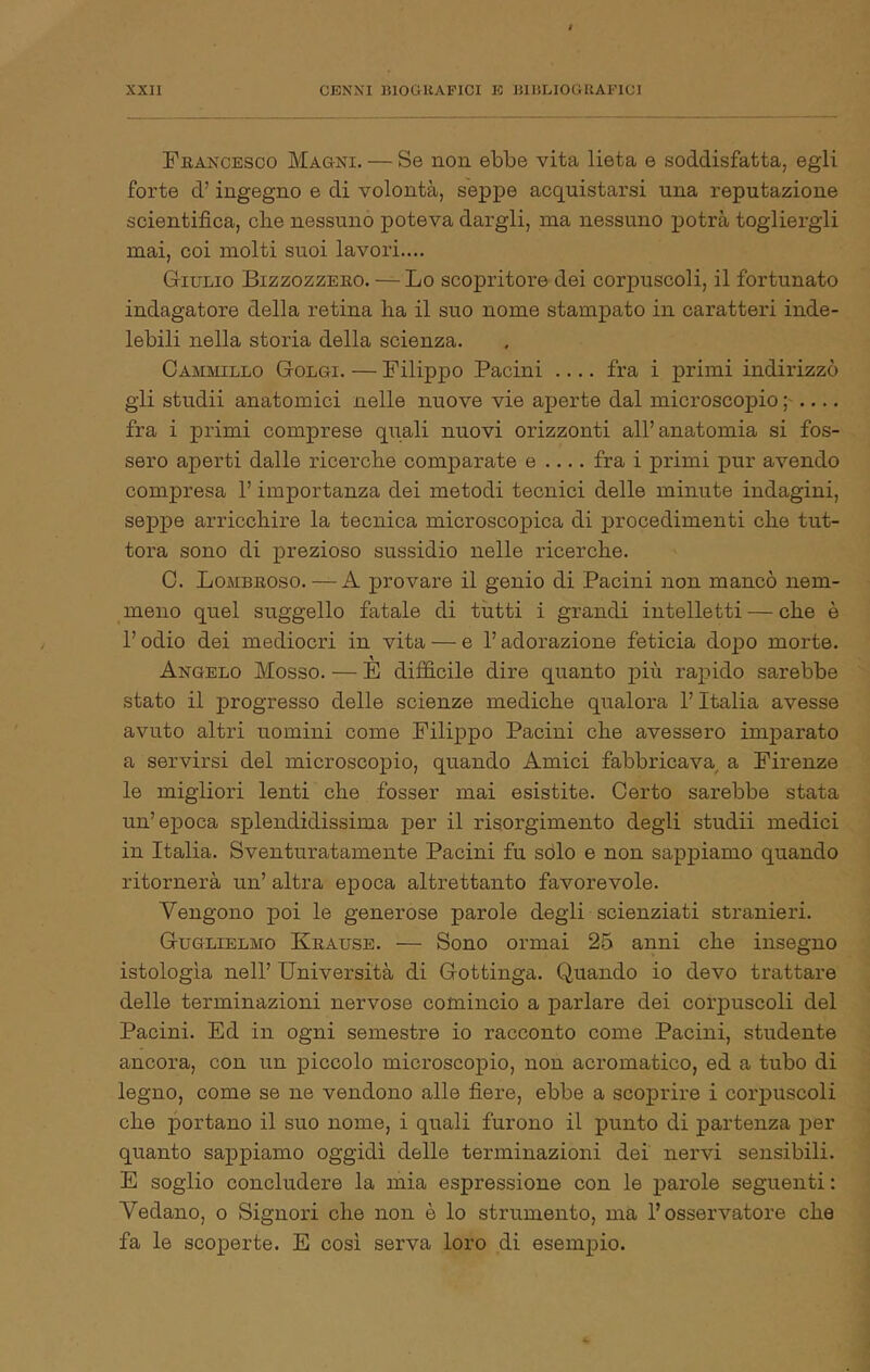 Frakcesco Magni. — Se non ebbe vita lieta e soddisfatta, egli forte d’ ingegno e di volontà, seppe acquistarsi una reputazione scientifica, cbe nessuno poteva dargli, ina nessuno potrà togliergli mai, coi molti suoi lavori.... Giulio Bizzozzeeo. — Lo scopritore dei corpuscoli, il fortunato indagatore della retina ha il suo nome stampato in caratteri inde- lebili nella storia della scienza. Cammillo Golgi. — Filippo Pacini .... fra i primi indirizzò gli studii anatomici nelle nuove vie aperte dal microscopio ; fra i primi comprese quali nuovi orizzonti all’anatomia si fos- sero aperti dalle ricerche comparate e .... fra i primi pur avendo compresa l’importanza dei metodi tecnici delle minute indagini, seppe arricchire la tecnica microscopica di procedimenti che tut- tora sono di prezioso sussidio nelle ricerche. 0. Lombeoso. — A provare il genio di Pacini non mancò nem- meno quel suggello fatale di tutti i grandi intelletti — che è l’odio dei mediocri in vita — e l’adorazione feticia dopo morte. Angelo Mosso. — È difficile dire quanto più rajiido sarebbe stato il progresso delle scienze mediche qualora l’Italia avesse avuto altri uomini come Filippo Pacini che avessero imparato a servirsi del microscopio, quando Amici fabbricava^ a Firenze le migliori lenti che fosser mai esistite. Certo sarebbe stata un’epoca splendidissima per il risorgimento degli studii medici in Italia. Sventuratamente Pacini fu sólo e non sappiamo quando ritornerà un’ altra epoca altrettanto favorevole. Vengono poi le generose parole degli scienziati stranieri. Guglielmo Keause. — Sono ormai 25 anni che insegno istologìa nell’ Università di Gottinga. Quando io devo trattare delle terminazioni nervose comincio a parlare dei corpuscoli del Pacini. Ed in ogni semestre io racconto come Pacini, studente ancora, con un piccolo microscopio, non acromatico, ed a tubo di legno, come se ne vendono alle fiere, ebbe a scoprire i corpuscoli che portano il suo nome, i quali furono il punto di partenza per quanto sappiamo oggidì delle terminazioni dei nervi sensibili. E soglio concludere la mia espressione con le parole seguenti : Vedano, o Signori che non è lo strumento, ma l’osservatore che fa le scoperte. E cosi serva loro di esempio.