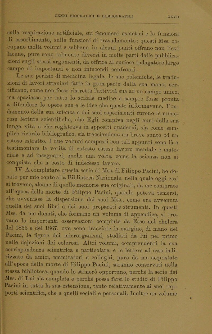 sulla respirazione artificiale, sui fenomeni osmotici e le funzioni di assorbimento, sulle funzioni di trasudamento : questi Mss. oc- cupano molti volumi e sebbene in alcuni punti offrano non lievi lacune, pure sono talmente diversi in molte parti dalle pubblica- zioni sugli stessi argomenti, da offrire al curioso indagatore largo campo di importanti e non infecondi confronti. Le sue perizie di medicina legale, le sue polemiche, le tradu- zioni di lavori stranieri fatte in gran parte dalla sua mano, cer- tificano, come non fosse ristretta l’attività sua ad un campo unico, ma spaziasse per tutto lo scibile medico e sempre fosse pronta a difendere le opere sue e le idee che queste informavano. Fon- damento della sua scienza e dei suoi esperimenti furono le nume- rose letture scientifiche, che Egli compiva negli anni della sua lunga vita e che registrava in appositi quaderni, sia come sem- plice ricordo bibliografico, sia tracciandone un breve sunto od un esteso estratto. I due volumi composti con tali appunti sono là a testimoniare la verità di cotesto esteso lavoro mentale e mate- riale e ad insegnarci, anche una volta, come la scienza non si conquista che a costo di indefesso lavoro. IV. A completare questa serie di Mss. di Filippo Pacini, ho do- nato per mio conto alla Biblioteca Nazionale, nella quale oggi essi si trovano, alcune di quelle memorie sue originali, da me comprate all’epoca della morte di Filippo Pacini, quando poteva temersi, che avvenisse la dispersione dei suoi Mss., come era avvenuta quella dei suoi libri e dei suoi preparati e strumenti. In questi Mss. da me donati, che formano un volume di appendice, si tro- vano le importanti osservazioni compiute da Esso nel cholera del 1855 e del 1867, ove sono tracciate in margine, di mano del Pacini, le figure dei microrganismi, studiati da lui pel primo nelle defezioni dei colerosi. Altri volumi, comprendenti la sua corrispondenza scientifica e particolare, e le lettere ad esso indi- rizzate da amici, ummiratori e colleghi, pure da me acquistate all’epoca della morte di Filippo Pacini, saranno conservati nella stessa biblioteca, quando lo stimerò opportuno, perchè la serie dei Mss. di Lui sia completa e perchè possa farsi lo studio di Filippo Pacini in tutta la sua estensione, tanto relativamente ai Suoi rap- porti scientifici, che a quelli sociali e personali. Inoltre un volume