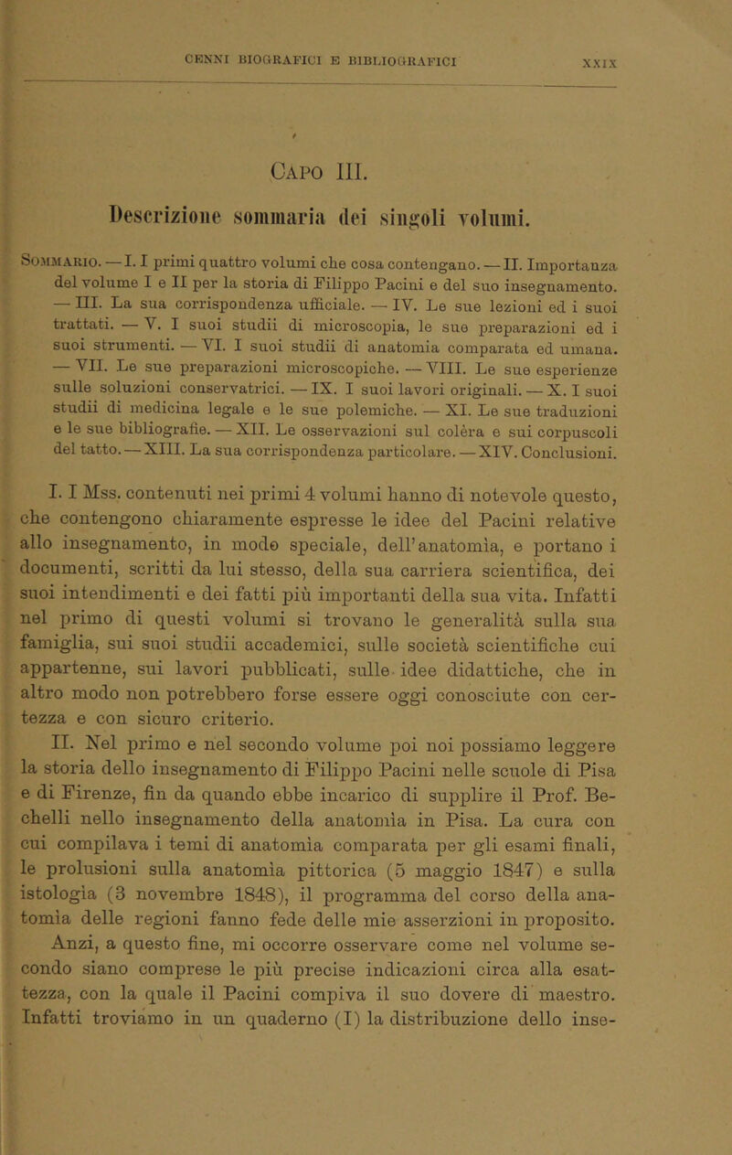 Capo III. Descrizione sommaria dei singoli Yolnini. SoJiMARio. —1.1 primi quattro volumi che cosa contengano. — II. Importanza del volume I e II per la storia di Filippo Pacini e del suo insegnamento. — III. La sua corrispondenza ufficiale. — IV. Le sue lezioni ed i suoi trattati. — V. I suoi studii di microscopia, le sue prepai’azioni ed i suoi strumenti. — VI. I suoi studii di anatomia comparata ed umana. — VII. Le sue preparazioni microscopiche. — Vili. Le sue esperienze sulle soluzioni conservatrici. — IX. I suoi lavori originali. — X. I suoi studii di medicina legale e le sue polemiche. — XI. Le sue traduzioni e le sue bibliografie. — XII. Le osservazioni sul colèra e sui corpuscoli del tatto. — XIII. La sua corrispondenza particolare. — XIV. Conclusioni. I. 1 Mss. contenuti nei primi 4 volumi hanno di notevole questo, che contengono chiaramente espresse le idee del Pacini relative allo insegnamento, in modo speciale, dell’anatomìa, e portano i documenti, scritti du lui stesso, della sua carriera scientifica, dei suoi intendimenti e dei fatti più importanti della sua vita. Infatti nel primo di questi volumi si trovano le generalità sulla sua famiglia, sui suoi studii accademici, sulle società scientifiche cui appartenne, sui lavori pubblicati, sulle - idee didattiche, che in altro modo non potrebbero forse essere oggi conosciute con cer- tezza e con sicuro criterio. II. Nel primo e nel secondo volume poi noi possiamo leggere la storia dello insegnamento di Filippo Pacini nelle scuole di Pisa e di Firenze, fin da quando ebbe incarico di supplire il Prof. Be- chelli nello insegnamento della anatomia in Pisa. La cura con cui compilava i temi di anatomia comparata per gli esami finali, le prolusioni sulla anatomia pittorica (5 maggio 1847) e sulla istologia (3 novembre 1848), il programma del corso della ana- tomia delle regioni fanno fede delle mie asserzioni in proposito. Anzi, a questo fine, mi occorre osservare come nel volume se- condo siano comprese le più precise indicazioni circa alla esat- tezza, con la quale il Pacini compiva il suo dovere di maestro. Infatti troviamo in un quaderno (I) la distribuzione dello inse-