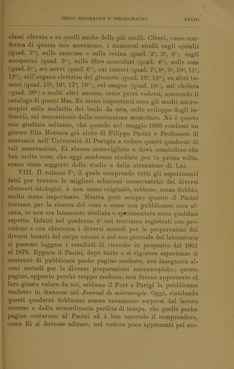 classi elevate e su quelli anche delle più umili. Citerò, come con- ferma di questa mia asserzione, i numerosi studii sugli epitelii (quad. 1°), sulle miiccose e sulla retina (quad. 2°, 3°, 4), sugli zoospermi (quad. 3”), sulle libre muscolari (quad. 4°), sulle ossa (quad. 5“), sui nervi (quad. 6°), sui tumori (quad. 7°, 8°, 9®, 10°, 11°, 12°), sull’organo elettrico del gimnoto (quad. 13°, 14°), su altri tu- mori (quad. 16°, 16°, 17°, 18°), sul sangue (quad. 19°), sul cholera (quad. 20°) e molti altri ancora, come potrà vedersi, scorrendo il catalogo di questi Mss. Nè meno importanti sono, gli studii micro- scopici sulla malattia dei bachi da seta, sullo sviluppo degli in- fusorii, sul meccanismb della contrazione muscolare. Nè è questo mio giudizio soltanto, che quando nel maggio 1885 condussi un giorno Elia Mortara già aiuto di Filippo Pacini e Professore di anatomia nell’ Università di Perugia a vedere questi quaderni di tali ossei’vazioni, Ei rimase meravigliato e dovè concludere che ben molte cose, che oggi sembrano studiate per la prima volta, erano state soggetto dello studio e della attenzione di Lui. Vili. Il volume 7°, il quale comprende tutti gli esperimenti fatti per trovare le migliori soluzioni conservatrici dei diversi elementi istologici, è non meno originale, sebbene, senza dubbio, molto meno importante. Mostra però sempre quanto il Pacini tentasse per la ricerca del vero e come non pubblicasse cosa al- cuna, se non era latamente studiata e sperimentata sotto qualsiasi aspetto. Infatti nel quaderno 4° noi troviamo registrati con pre- cisione e con chiarezza i diversi metodi per le preparazioni dei diversi tessuti del corpo umano e nel suo giornale del laboratorio si possono leggere i resultati di ricerche in proposito dal 1861 al 1878. Eppure il Pacini, dopo tante e sì rigorose esperienze si contentò di pubblicare poche pagine modeste, ove insegnava al- cuni metodi per le diverse preparazioni microscopiche ; queste pagine, appunto perchè troppo modeste, non furono apprezzate al loro giusto valore da noi, sebbene il Fort a Parigi le pubblicasse tradotte in francese nel Journal de microscopie. Oggi, riandando questi quaderni dobbiamo essere veramente sorpresi dal lavoro enorme e dalla straordinaria perdita di tempo, che quelle poche pagine costarono al Pacini ed è ben naturale il comprendere, come Ei si dovesse adirare, nel vedere poco apprezzati pel mo-