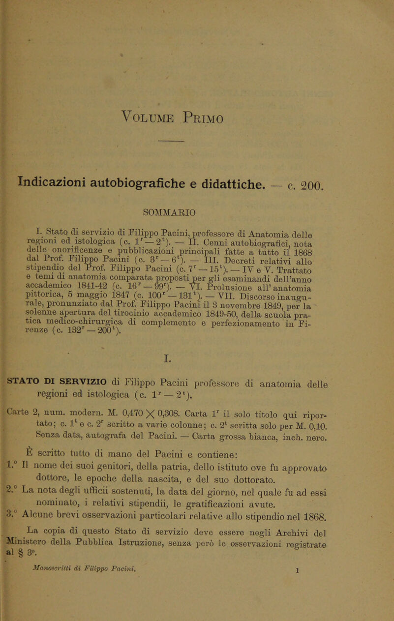 Volume Primo Indicazioni autobiografiche e didattiche. — c. 200. SOMMARIO I. Stato di servizio di Filippo Pacini, professore di Anatomia delle regioni ed istologica (c. 1' —2*). — IL Cenni autobiografici, nota delle onorificenze e pubblicazioni principali fatte a tutto il 1868 dal Prof. Filippo Pacini (c. 3'—6‘). — III. Decreti relativi allo stipen^o del Prof. Filippo Pacini (c. 7''—15‘). — IV e V. Trattato e temi di anatomia comparata proposti per gli esaminandi dell’anno accademico 1841-42 (c. 16^ — 99”). — VI. Prolusione all’anatomia pittorica, 6 maggio 1847 (c. KDO’’—131‘). — VII. Discorso inaugu- rale, pronunziato dal Prof. Filippo Pacini il 3 novembre 1849, per la solenne apertura del tirocinio accademico 1849-50, della scuola pra- tica medico-chirurgica di complemento e perfezionamento in Fi- renze (c. 132' —200‘). I. STATO DI SERVIZIO di Filippo Pacini professore di anatomia delle regioni ed istologica (c. l' —2‘). Carte 2, num. modera. M. 0,470 X 0,308. Carta 1' il solo titolo qui ripor- tato; c. 1‘ e c. 2' scritto a varie colonne; c. 2* scritta solo per M. 0,10, Senza data, autografa del Pacini. — Carta grossa bianca, inch. nero. È scritto tutto di mano del Pacini e contiene: 1. ° Il nome dei suoi genitori, della patria, dello istituto ove fu approvato dottore, le epoche della nascita, e del suo dottorato. 2. La nota degli ufficii sostenuti, la data del giorno, nel quale fu ad essi nominato, i relativi stipendii, le gratificazioni avute. 3. ° Alcune brevi osservazioni particolari relative allo stipendio nel 1868. La copia di questo Stato di servizio deve essere negli Archivi del Ministero della Pubblica Istruzione, senza però le osservazioni registrate al § 3“. Manoscrilti di Filippo Pacini,