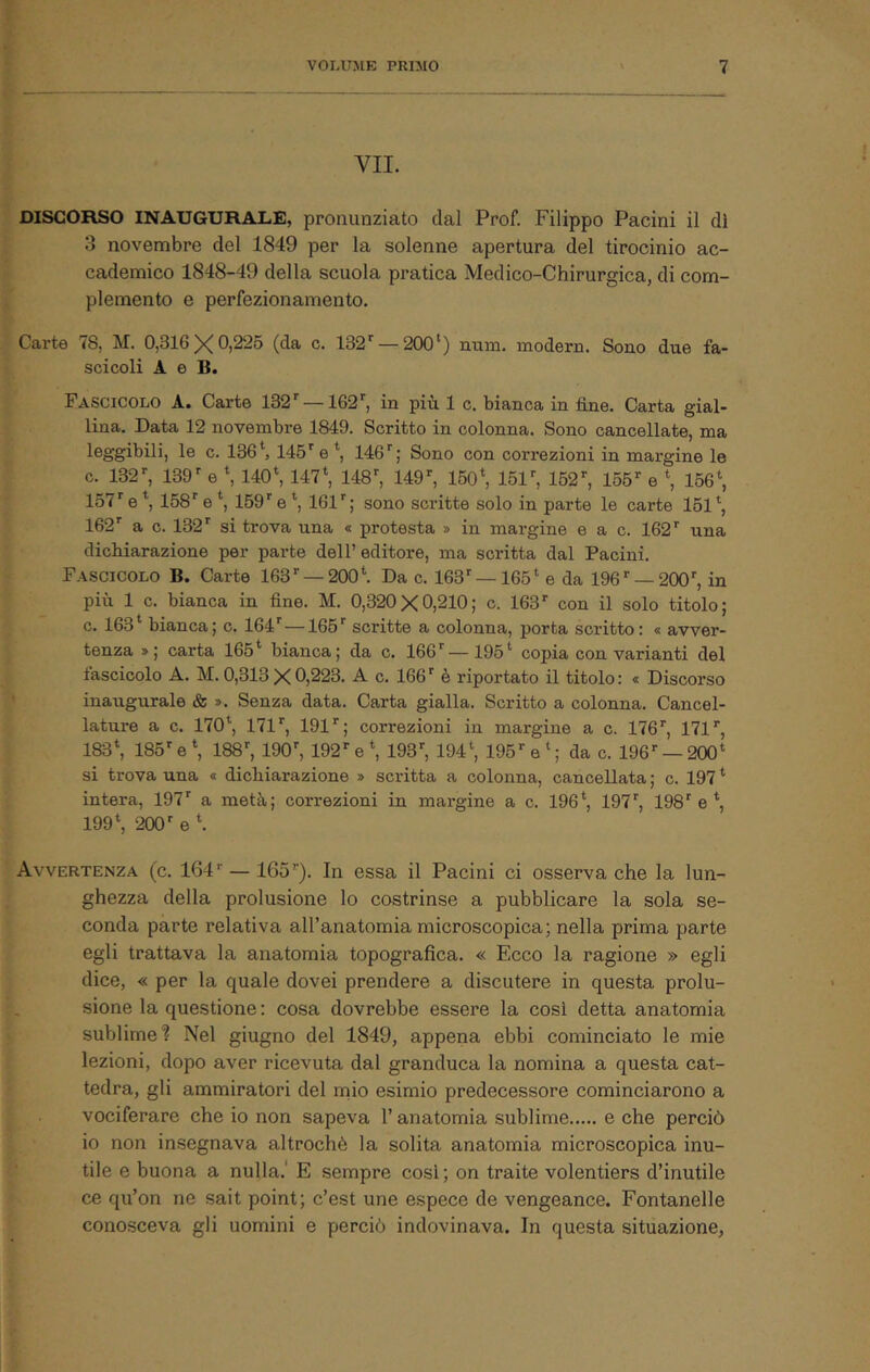 VII. DISCORSO INAUGURALE, pronunziato dal Prof. Filippo Pacini il di 3 novembre del 1849 per la solenne apertura del tirocinio ac- cademico 1848-49 della scuola pratica Medico-Chirurgica, di com- plemento e perfezionamento. Carte <8, M. 0,316^0,225 (da c. 132'^ — 200*) num. modern. Sono due fa- scicoli A e B. Fascicolo A« Carte 132^ —162'^, in piu 1 c. bianca in fine. Carta gial- lina. Data 12 novembre 1849. Scritto in colonna. Sono cancellate, ma leggibili, le c. 136*, 145^e*, 146''; Sono con correzioni in margine le c. 132^ 139^ e *, 140*, 147*, 148^ 149^ 150*, 15r, 152, 155 e *, 156*, 157e*, 158e*, 169e*, 161; sono scritte solo in parte le carte 161*, 162 a c. 132 si trova una « protesta » in margine e a c. 162 una dichiarazione per parte dell’editore, ma scritta dal Pacini. Fascicolo B. Carte 163 —200*. Da c. 163 —165* e da 196 —200, in più 1 c. bianca in fine. M. 0,320 X 0,210; c. 163 con il solo titolo; c. 163* bianca; c. 164—165 scritte a colonna, porta scritto : « avver- tenza »; carta 165* bianca; da c. 166—195* copia con varianti del fascicolo A. M. 0,313 X 0,223. A c. 166  è riportato il titolo : « Discorso inaugurale & ». Senza data. Carta gialla. Scritto a colonna. Cancel- lature a c. 170*, 171, 191; correzioni in margine a c. 176, 171, 183*, 185 e*, 188, 190, 192 e*, 193, 194*, 195 e*; da c. 196 —200* si trova una « dichiarazione » scritta a colonna, cancellata ; c. 197 * intera, 197 a metà; correzioni in margine a c. 196*, 197, 198 e *, 199*, 200 e *. Avvertenza (c. 164 — 165). In essa il Pacini ci osserva che la lun- ghezza della prolusione lo costrinse a pubblicare la sola se- conda parte relativa all’anatomia microscopica; nella prima parte egli trattava la anatomia topografica. « Ecco la ragione » egli dice, « per la quale dovei prendere a discutere in questa prolu- sione la questione : cosa dovrebbe essere la cosi detta anatomia sublime'? Nel giugno del 1849, appena ebbi cominciato le mie lezioni, dopo aver ricevuta dal granduca la nomina a questa cat- tedra, gli ammiratori del rnio esimio predecessore cominciarono a vociferare che io non sapeva l’anatomia sublime e che perciò io non insegnava altroché la solita anatomia microscopica inu- tile e buona a nulla.' E sempre cosi ; on traite volentiers d’inutile ce qu’on ne sait point; c’est une espece de vengeance. Fontanelle conosceva gli uomini e perciò indovinava. In questa situazione.