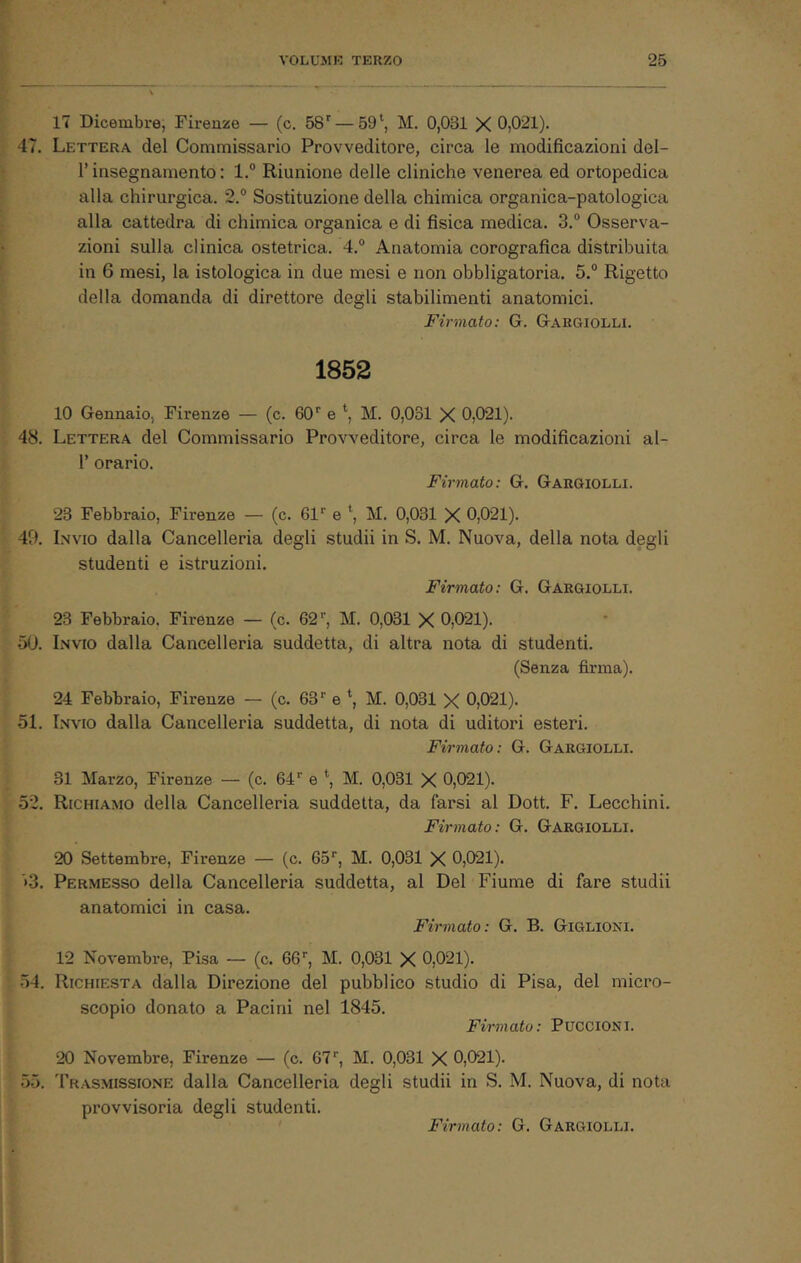 17 Dicembre, Firenze — (c. 58'' — 59M. 0,031 X 0,021). 47. Lettera del Commissario Provveditore, circa le modificazioni del- r insegnamento : 1.“ Riunione delle cliniche venerea ed ortopedica alla chirurgica. 2.° Sostituzione della chimica organica-patologica alla cattedra di chimica organica e di fisica medica. 3.® Osserva- zioni sulla clinica ostetrica. 4.® Anatomia corografica distribuita in 6 mesi, la istologica in due mesi e non obbligatoria. 5.® Rigetto della domanda di direttore degli stabilimenti anatomici. Firmato: G. Gargiolli. 1852 10 Gennaio, Firenze — (c. 60'' e *■, M. 0,031 X 0,021). 48. Lettera del Commissario Provveditore, circa le modificazioni al- 1’ orario. Firmato: G. Gargiolli. 23 Febbraio, Firenze — (c. 61'' e M. 0,031 X 0,021). 49. Invio dalla Cancelleria degli studii in S. M. Nuova, della nota degli studenti e istruzioni. Firmato: G. Gargiolli. 23 Febbraio. Firenze — (c. 62'', M. 0,031 X 0,021). 50. Invio dalla Cancelleria suddetta, di altra nota di studenti. (Senza firma). 24 Febbraio, Firenze — (c. 63'' e \ M. 0,031 X 0,021). 51. Invio dalla Cancelleria suddetta, di nota di uditori esteri. Firmato: G. Gargiolli. 31 Marzo, Firenze — (c. 64'' e *, M. 0,031 X 0,021). 52. Richiamo della Cancelleria suddetta, da farsi al Dott. F. Lecchini. Firmato: G. Gargiolli. 20 Settembre, Firenze — (c. OS, M. 0,031 X 0,021). *>3. Permesso della Cancelleria suddetta, al Del Fiume di fare studii anatomici in casa. Firmato: G. B. Giglioni. 12 Novembre, Pisa — (c. 66'', M. 0,031 X 0,021). 54. Richiesta dalla Direzione del pubblico studio di Pisa, del micro- scopio donato a Pacini nel 1845. Firmato: PucciONi. oo. 20 Novembre, Firenze — (c. 67'', M. 0,031 X 0,021). Trasmissione dalla Cancelleria degli studii in S. M. Nuova, di nota provvisoria degli studenti. Firmato: G. Gargiolli.