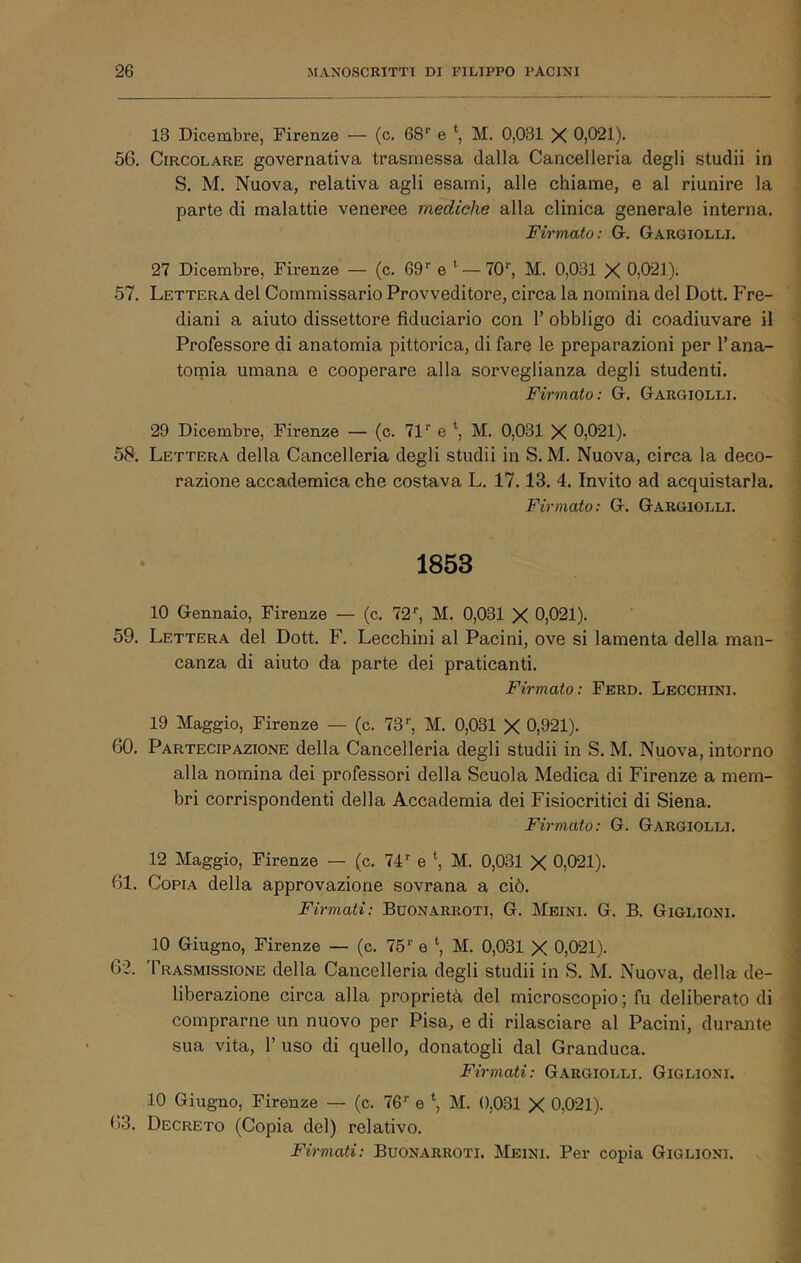 i 13 Dicembre, Firenze — (c. 68'’ e M. 0,031 X 0,021). 56. Circolare governativa trasmessa dalla Cancelleria degli studii in S. M. Nuova, relativa agli esami, alle chiame, e al riunire la parte di malattie veneree mediche alla clinica generale interna. Firmato: Gr. Gargiolli. 27 Dicembre, Firenze — (c. Q9'^ e — TO’, M. 0,031 X 0,021). 57. Lettera del Commissario Provveditore, circa la nomina del Dott. Fre- diani a aiuto dissettore fiduciario con V obbligo di coadiuvare il Professore di anatomia pittorica, di fare le preparazioni per T ana- tomia umana e cooperare alla sorveglianza degli studenti. Firmato: G. Gargiolli. 5a 29 Dicembre, Firenze — (c. 71'’ e \ M. 0,031 X 0,021). Lettera della Cancelleria degli studii in S. M. Nuova, circa la deco- razione accademica che costava L. 17.13. 4. Invito ad acquistarla, j Firmato: G. Gargiolli. ^ 1853 59. 60. 10 Gennaio, Firenze — (c. 72’’, M. 0,031 X 0,021). | Lettera del Dott. F. Lecchini al Panini, ove si lamenta della man- i canza di aiuto da parte dei praticanti. \ Firmato: Ferd. Lecchini. i 19 Maggio, Firenze — (c. 73'', M. 0,031 X 0,921). j Partecipazione della Cancelleria degli studii in S. M. Nuova, intorno alla nomina dei professori della Scuola Medica di Firenze a mem- ) bri corrispondenti della Accademia dei Fisiocritici di Siena. i Firmato: G. Gargiolli. i 12 Maggio, Firenze — (c. 74'' e *, M. 0,031 X 0,021). 61. Copia della approvazione sovrana a ciò. Firmati: Buonarroti, G. Meini. G. B. Giglioni. 10 Giugno, Firenze — (c. 75'' e \ M. 0,031 X 0,021). 62. Trasmissione della Cancelleria degli studii in S. M. Nuova, della de- liberazione circa alla proprietà del microscopio; fu deliberato di comprarne un nuovo per Pisa, e di rilasciare al Pacini, durante sua vita, r uso di quello, donatogli dal Granduca. Firmati: Gargiolli. Giglioni. 10 Giugno, Firenze — (c. 76'' e \ M. 0,031 X 0,021). 63. Decreto (Copia del) relativo. Firmati: Buonarroti. Meini. Per copia Giglioni.