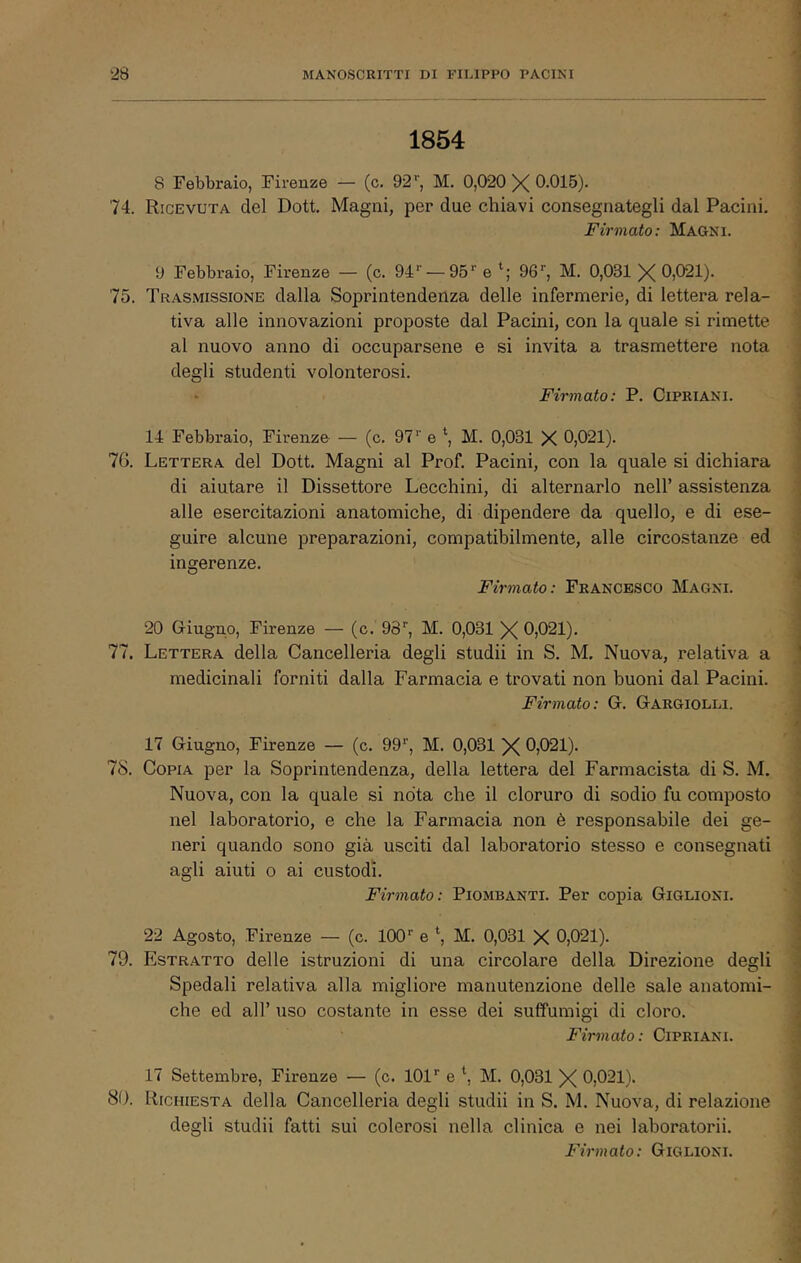 1854 8 Febbraio, Firenze — (c. 92*', M. 0,020 X 0.015). 74. Ricevuta del Dott. Magni, per due chiavi consegnategli dal Pacini. Firmato: Maoni. 9 Febbraio, Firenze — (c. 94“' — 95'' e 96'', M. 0,031 X 0,021). 75. Trasmissione dalla Soprintendenza delle infermerie, di lettera rela- ^ tiva alle innovazioni proposte dal Pacini, con la quale si rimette al nuovo anno di occuparsene e si invita a trasmettere nota degli studenti volonterosi. Firmato: P. CiPRiANl. ingerenze. Firmato: Francesco Magni. 20 Giugno, Firenze — (c. OS, M. 0,031 X 0,021). 77. Lettera della Cancelleria degli studii in S. M, Nuova, relativa a medicinali forniti dalla Farmacia e trovati non buoni dal Pacini. Firmato: G. Gargiolli. 14 Febbraio, Firenze — (c. 97'' e \ M. 0,031 X 0,021). 76. Lettera del Dott. Magni al Prof. Pacini, con la quale si dichiara di aiutare il Dissettore Lecchini, di alternarlo nell’ assistenza alle esercitazioni anatomiche, di dipendere da quello, e di ese- guire alcune preparazioni, compatibilmente, alle circostanze ed 78. 17 Giugno, Firenze — (c. 99'’, M. 0,031 X 0,021). Copia per la Soprintendenza, della lettera del Farmacista di S. M. Nuova, con la quale si nota che il cloruro di sodio fu composto nel laboratorio, e che la Farmacia non è responsabile dei ge- neri quando sono già usciti dal laboratorio stesso e consegnati agli aiuti o ai custodi. Firmato: Piombanti. Per copia Giglioni. 22 Agosto, Fh’enze — (c. 100 *■ e M. 0,031 X 0,021). 79. Estratto delle istruzioni di una circolare della Direzione degli . Spedali relativa alla migliore manutenzione delle sale anatomi- che ed all’ uso costante in esse dei suffumigi di cloro. ^ Firmato: CiPRiANl. i 17 Settembre, Firenze — (c. 101'' e \ M. 0,031 X 0,021). 80. Richiesta della Cancelleria degli studii in S. M. Nuova, di relazione degli studii fatti sui colerosi nella clinica e nei laboratorii. ;