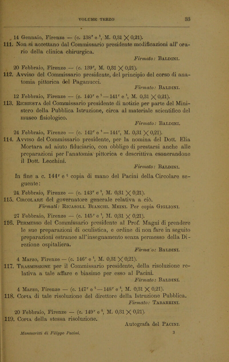 14 Gennaio, Firenze — (c. 138'' e M. 0,31 X 0i21). 111. Non si accettano dal Commissario presidente modificazioni all’ ora- rio della clinica chirurgica. Firmato: Baldiki. 20 Febbraio, Firenze — (c. 139’^, M. 0,31 X Oi^l)- 112. Avviso del Commissario presidente, del principio del corso di ana- tomia pittorica del Paganucci. Firmato: Baldini. 12 Febbraio, Firenze — (c. HO* e ‘ —141'' e M. 0,31 X 0)21). 113. Richiesta del Commissario presidente di notizie per parte del Mini- stero della Pubblica Istruzione, circa al materiale scientifico del museo fisiologico. Firmato: Baldini. 24 Febbraio, Firenze — (c. 142'' e * —144'', M. 0,31 X 0,21). 114. Avviso del Commissario presidente, per la nomina del Doti. Elia Mortara ad aiuto fiduciario, con obbligo di prestarsi anche alle preparazioni per l’anatomia pittorica e descrittiva esonerandone il Dott. Lecchini. Firmato: Baldini. In fine a c. 144^ e * copia di mano del Pacini della Circolare se- guente : 24 Febbraio, Firenze — (c. 143*' e *, M. 0,31 X 0,21). 115. Circolare del governatore generale relativa a ciò. Firmati: Ricasoli. Bianchi. Meini. Per copia Giglioni. 27 Febbraio, Firenze — (c. 145e \ Ii[. 0,31 X 0,21). 116. Permesso del Commissario presidente al Prof. Magni di prendere le sue preparazioni di oculistica, e ordine di non fare in seguito preparazioni estranee all’insegnamento senza permesso della Di- rezione ospitaliera. Firma’o: Baldini. 4 Marzo, Firenze — (c. 146'' e *, M. 0,31 X 0,21). 117. Trasmissione per il Commissario presidente, della risoluzione re- lativa a tale affare e biasimo per esso al Pacini. Firmato: Baldini. 4 Marzo, Firenze — (c. 147'' e ^ — 148^ e ‘, M. 0,31 X 0,21). 118. Copia di tale risoluzione del direttore della Istruzione Pubblica. Firmato: Tabarrini. 20 Febbraio, Firenze — (c. 149'' e *, M. 0,31 X 0,21). 119. Copia della stessa risoluzione. Autografa del Pacini. ManotcriUi di Filippo Pacini. 3