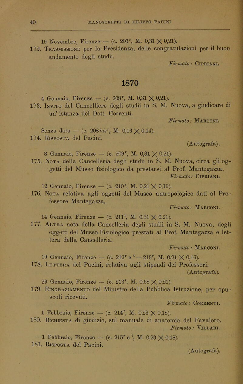 19 Novembre, Firenze — (c. 207^, M. 0,31 X 0,21). 172. Trasmissione per la Presidenza, delle congratulazioni per il buon andamento degli studii. Firmato: CiPRiANi. 1870 4 Gennaio, Firenze — (c. 208*', M. 0,31 X 0,21). 173. Invito del Cancelliere degli studii in S. M. Nuova, a giudicare di un’ istanza del Dott. Correnti. Firmato: Marconi. Senza data — (c. 208 òis’', M. 0,16X0,14). 174. Risposta del Pacini. (Autografa). 8 Gennaio, Firenze — (c. 209'', M. 0,31 X 0,21). 175. Nota della Cancelleria degli studii in S. M. Nuova, circa gli og- getti del Museo fisiologico da prestarsi al Prof. Mantegazza. Firmato : CiPRiANi. 12 Gennaio, Firenze — (c. 210', M. 0,21 X 0,16). 176. Nota relativa agli oggetti del Museo antropologico dati al Pro- fessore Mantegazza. Firmato: Marconi. 14 Gennaio, Firenze — (c. 211', M. 0,31 X 0,21). 177. Altra nota della Cancelleria degli studii in S. M. Nuova, degli oggetti del Museo Fisiologico prestati al Prof Mantegazza e let- tera della Cancelleria. Firmato : Marconi. 19 Gennaio, Firenze — (c. 212' e ^ — 213', M. 0,21 X 0,16). 178. Lettera del Pacini, relativa agli stipendi dei Professori. (Autografa). 29 Gennaio, Firenze •— (c. 213', M. 0,68 X 0,21). 179. Ringraziamento del Ministro della Pubblica Istruzione, per opu- scoli ricevuti. Firmato : Correnti. 1 Febbraio, Firenze — (c. 214', M. 0,23 X 0,18). 180. Richiesta di giudizio, sul manuale di anatomia del Favaloro. Firmato: Villani. 1 Febbraio, Firenze — (c. 215' e M. 0,23 X 0,18). 181. Risposta del Pacini.