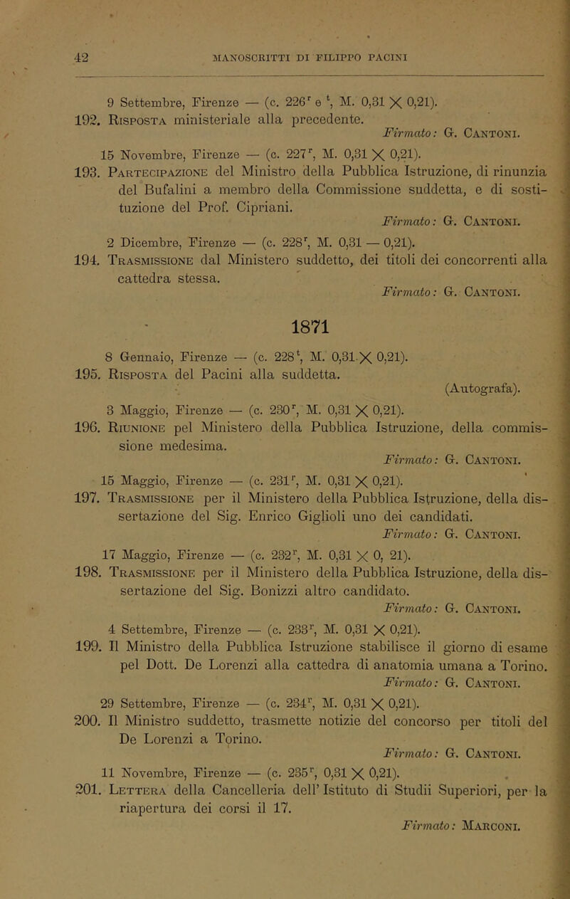 9 Settembre, Firenze — (c. 226’’ e *■, M. 0,31 X 0,21). ; 192. Risposta ministeriale alla precedente. Firmato: G. Cantoni. 15 Novembre, Firenze — (c. 227'', M. 0,31 X 0,21). 193. Partecipazione del Ministro della Pubblica Istruzione, di rinunzia del Bufalini a membro della Commissione suddetta, e di sosti- v tuzione del Prof. Cipriani. Firmato: G. Cantoni. 2 Dicembre, Firenze — (c. 228', M. 0,31 — 0,21). 194. Trasmissione dal Ministero suddetto, dei titoli dei concorrenti alla cattedra stessa.  . ■ Firmato: G. Cantoni. 1871 8 Gennaio, Firenze — (c. 228*, M. 0,31 X 0,21). 195. Risposta del Pacini alla suddetta. (Autografa). 3 Maggio, Firenze — (c. 230', M. 0,31 X 0,21). 196. Riunione pel Ministero della Pubblica Istruzione, della commis- sione medesima. Firmato: G. Cantoni. 16 Maggio, Firenze — (c. 231'’, M. 0,31 X 0,21). 197. Trasmissione per il Ministero della Pubblica Istruzione, della dis- sertazione del Sig. Enrico Giglioli uno dei candidati. Firmato: G. Cantoni. 17 Maggio, Firenze — (c. 232', M. 0,31 X 0, 21). 198. Trasmissione per il Ministero della Pubblica Istruzione, della dis- sertazione del Sig. Bonizzi altro candidato. Firmato: G. Cantoni. 4 Settembre, Firenze — (c. 233', M. 0,31 X 0,21). 199. Il Ministro della Pubblica Istruzione stabilisce il giorno di esame ^ pel Dott. De Lorenzi alla cattedra di anatomia umana a Torino. Firmato: G. Cantoni. 29 Settembre, Firenze — (c. 234', M. 0,31 X 0,21). 200. Il Ministro suddetto, trasmette notizie del concorso per titoli del ; De Lorenzi a Tprino. . Firmato: G. Cantoni. 11 Novembre, Firenze — (c. 235', 0,31 X ^)21)* . ; 201. Lettera della Cancelleria dell’ Istituto di Studii Superiori, per la • riapertura dei corsi il 17. ’