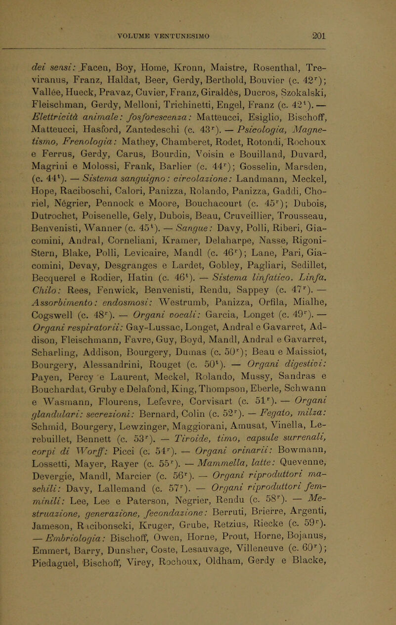 dei se/isi ; JFacen, Boy, Home, Kronn, Maistre, Rosenthal, Tre- viranus, Franz, Haldat, Beer, Gerdy, Berthold, Bouvier (c. 42*‘); Vallèe, Hueck, Pravaz, Cuvier, Franz, Giraldès, Ducros, Szokalski, Fleischman, Gerdy, Melloni, Trichinetti, Engel, Franz (c. 42*).— Elettricità animale: fosforescenza: Matteucci, Esiglio, Bischoff, Matteucci, Hasford, Zantedeschi (c. 43’'). — Psicologia, Magne- tismo, Frenologia: Mathey, Chamberet, Rodet, Rotondi, Rochoux e Ferrus, Gerdy, Carus, Bourdin, Voisin e Bouilland, Duvard, Magrini e Molossi, Frank, Barlier (c. 44''); Gosselin, Marsden, (c. 44*). — Sistema sanguigno : circolazione : Landmann, Meckel, Hope, Raciboschi, Calori, Panizza, Rolando, Panizza, Gaddi, Cho- riel, Négrier, Pennock e Moore, Bouchacourt (c. 45''); Dubois, Dutrochet, Poisenelle, Gely, Dubois, Beau, Cruveillier, Trousseau, Benvenisti, Wanner (c. 45*). — Sangue: Davy, Polli, Riberi, Gia- coinini. Andrai, Corneliani, Kramer, Delaharpe, Nasse, Rigoni- Stern, Blake, Polli, Levicaire, Mandi (c. dG*); Lane, Pari, Gia- comini, Devay, Desgranges e Lardet, Gobley, Pagliari, Sedillet, Becquerel e Rodier, Hatin (c. 46*). — Sistema linfatico. Linfa. Chilo: Rees, Fenwick, Benvenisti, Rendu, Sappey (c. d?*). — Assorbimento: endosmosi: Westrurnb, Panizza, Orfila, Mialhe, Cogswell (c. 48’’). — Organi vocali: Garcia, Longet (c. dG*). — Organi respiratorii: Gay-Lussac, Longet, Andrai e Gavarret, Ad- dison, Fleischmann, Favre, Guy, Boyd, Mandi, Andrai e Gavarret, Scharling, Addison, Bourgery, Dumas (c. 50); Beau e Maissiot, Bourgery, Alessandrini, Rouget (c. 50*). — Organi digestivi: Payen, Percy 'e Laurent, Meckel, Rolando, Mussy, Sandras e Bouchardat, Gruby e Delafond, King, Thompson, Eberle, Schwann e Wasmann, Flourens, Lefevre, Corvisart (c. hi). — Organi glandidari: secrezioni: Bernard, Colin (c. 52). — Fegato, milza: Schmid, Bourgery, Lewzinger, Maggiorani, Amusat, Vinella, Le- rebuillet, Bennett (c. 53). — Tiroide, timo, capsule surrenali, corpi di ^Vorff: Picei (c. 54). — Organi orinarti: Bowmann, Lossetti, Mayer, Rayer (c. 55). —Mammella, latte: Quevenne, Devergie, Mandi, Marcier (c. 56). — Organi riproduttori ma- schili: Davy, Lallemand (c. 57). — Organi riproduttori fem- minili: Lee, Lee e Paterson, Negrier, Rendu (c. 58). Me- struazione, generazióne, fecondazione: Berruti, Brierre, Argenti, Jameson, Ricibonscki, Kruger, Grube, Retzius, Riecke (c. 59^). — Embriologia: Bischoff, Owen, Home, Prout, Home, Bojanus, Emmert, Barry, Dunsber, Coste, Lesauvage, Villeneuve (c. 60), Piedaguel, Bischoff’, Virey, Rochoux, Oldham, Gerdy e Blacke,